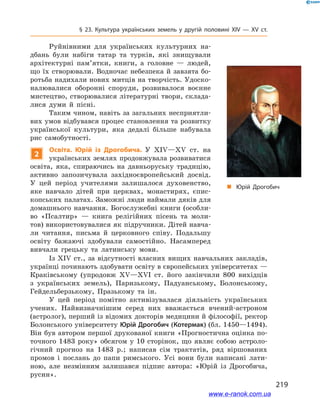 219
§ 23. Культура українських земель у  другій половині ХІV — ХV  ст.
Із ХІV ст., за відсутності власних вищих навчальних закладів,
українці починають здобувати освіту в європейських університетах —
Краківському (упродовж ХV—ХVІ  ст. його закінчили 800  вихідців
з  українських земель), Паризькому, Падуанському, Болонському,
Гейдельберзькому, Празькому та ін.
У цей період помітно активізувалася діяльність українських
учених. Найвизначнішим серед них вважається вчений-астроном
(астролог), перший із відомих докторів медицини й філософії, ректор
Болонського університету Юрій Дрогобич (Котермак) (бл. 1450—1494).
Він був автором першої друкованої книги «Прогностична оцінка по-
точного 1483  року» обсягом у  10  сторінок, що являє собою астроло-
гічний прогноз на 1483  р.; написав сім трактатів, ряд віршованих
промов і  послань до папи римського. Усі вони були написані лати-
ною, але незмінним залишався підпис автора: «Юрій із Дрогобича,
русин».
і
„„ Юрій Дрогобич
Руйнівними для українських культурних на­
дбань були набіги татар та турків, які знищували
архітектурні пам’ятки, книги, а  головне  — людей,
що їх створювали. Водночас небезпека й завзята бо-
ротьба надихали нових митців на творчість. Удоско-
налювалися оборонні споруди, розвивалося воєнне
мистецтво, створювалися літературні твори, склада-
лися думи й  пісні.
Таким чином, навіть за загальних несприятли-
вих умов відбувався процес становлення та розвитку
української культури, яка дедалі більше набувала
рис самобутності.
2
Освіта. Юрій із Дрогобича. У  ХІV—ХV  ст. на
українських землях продовжувала розвиватися
освіта, яка, спираючись на давньоруську традицію,
активно запозичувала західноєвропейський досвід.
У  цей період учителями залишалося духовенство,
яке навчало дітей при церквах, монастирях, єпис-
копських палатах. Заможні люди наймали дяків для
домашнього навчання. Богослужебні книги (особли-
во «Псалтир»  — книга релігійних пісень та моли-
тов) використовувалися як підручники. Дітей навча-
ли читання, письма й  церковного співу. Подальшу
освіту бажаючі здобували самостійно. Насамперед
вивчали грецьку та латинську мови.
і
www.e-ranok.com.ua
 