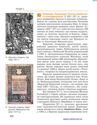 220
Розділ V
3
Література. Літописання. Початок українсько-
го книгодрукування. У  ХІV—ХV  ст. продо-
вжує розвиватися світська й церковна література.
Книги, як і раніше, були рукописними. Основним
центром книгописання залишався Київ. Із творів
світської літератури привертає увагу збірник «Із-
марагд» (ХІV—ХV ст.), який містить близько 100
повчань на різну тематику: про книжну мудрість,
повагу до вчителів, багатство й  бідність, добро-
чинність і гріхи тощо. Значного поширення в цей
час набули перекладні повісті про Троянську ві-
йну та Александра Македонського.
Церковна література представлена пере-
робками давніших Євангелій, житій святих,
проповідницьких творів. Найвідомішою книгою
цього періоду є Київський Псалтир (переписаний
у  1397  р. протодияконом Спиридоном на замов-
лення смоленського єпископа Михайла), який
ілюстрований майже 300 мініатюрами. Прикмет-
ною рисою книг цього періоду є  те, що жива
народна мова відіграє значно більшу роль, ніж
раніше. Вплив народної мови досить помітний
і в редакції 1489 р. збірки житій святих «Четьї-
мінеї», створеної на західноукраїнських землях.
Водночас продовжуються й традиції літопи-
сання. До старих центрів додаються нові: Холм,
Луцьк, Кам’янець-Подільський, Острог, Львів та
ін. Найвизначнішими літописами того часу були
«Короткий Київський літопис», що оповідає про
події 1491—1515 рр., та «литовські», або «захід-
норуські» літописи, відомі в багатьох редакціях.
Від середини ХV ст. після винаходу Йоганна
Гутенберга у  Європі набуває значного поширен-
ня книгодрукування. На українські землі стали
потрапляти друковані книги латинською мовою
з друкарень Лейпцига, Нюрнберга та інших міст.
Наприкінці ХV  ст. почалося друкування
книг церковно­слов’ян­ською мовою. Першодру-
карем вважається німець Швайпольт Фіоль, який
у 1491 р. в Кракові надрукував кирилицею чоти-
„„ Франциск Скорина. Гра­
вюра. XVI ст.
„„ Титульна сторінка «Біблії
руської» Франциска Ско­
рини (1517 р.)
www.e-ranok.com.ua
 