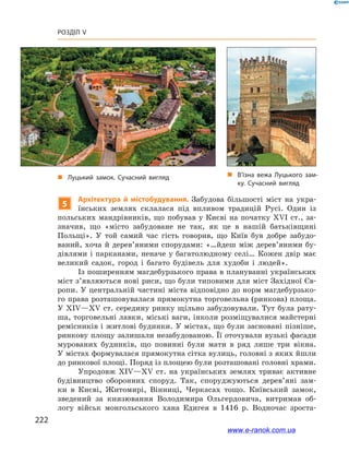 222
Розділ V
5
Архітектура й  містобудування. Забудова більшості міст на укра-
їнських землях склалася під впливом традицій Русі. Один із
польських мандрівників, що побував у Києві на початку ХVІ ст., за-
значив, що «місто забудоване не так, як це в  нашій батьківщині
Польщі». У  той самий час гість говорив, що Київ був добре забудо-
ваний, хоча й  дерев’яними спорудами: «…йдеш між дерев’яними бу-
дівлями і парканами, неначе у багатолюдному селі… Кожен двір має
великий садок, город і  багато будівель для худоби і  людей».
Із поширенням магдебурзького права в плануванні українських
міст з’являються нові риси, що були типовими для міст Західної Єв-
ропи. У центральній частині міста відповідно до норм магдебурзько-
го права розташовувалася прямокутна торговельна (ринкова) площа.
У ХІV—ХV ст. середину ринку щільно забудовували. Тут була рату-
ша, торговельні лавки, міські ваги, інколи розміщувалися майстерні
ремісників і житлові будинки. У містах, що були засновані пізніше,
ринкову площу залишали незабудованою. Її оточували вузькі фасади
мурованих будинків, що повинні були мати в  ряд лише три вікна.
У містах формувалася прямокутна сітка вулиць, головні з яких йшли
до ринкової площі. Поряд із площею були розташовані головні храми.
Упродовж ХІV—ХV  ст. на українських землях триває активне
будівництво оборонних споруд. Так, споруджуються дерев’яні зам-
ки в  Києві, Житомирі, Вінниці, Черкасах тощо. Київський замок,
зведений за князювання Володимира Ольгердовича, витримав об-
логу військ монгольського хана Едигея в  1416  р. Водночас зроста-
„„ В’їзна вежа Луцького зам­
ку. Сучасний вигляд
„„ Луцький замок. Сучасний вигляд
www.e-ranok.com.ua
 
