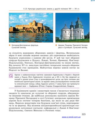 223
§ 23. Культура українських земель у  другій половині ХІV — ХV  ст.
ла кількість мурованих оборонних замків і  фортець. Вогнепальна
зброя й  нові способи ведення воєнних дій спричинили необхідність
будувати укріплення з  каменю або цегли. У  цей час такі оборонні
споруди будувалися в  Луцьку, Львові, Хотині, Кременці, Кам’янці-
Подільському, Олеську, Білгороді-Дністровському та інших містах.
Від початку ХV ст. внаслідок постійних татарських нападів оборонне
будівництво стає провідним. Найгустіша мережа замків постає на
Поділлі та Волині.
Однією з  найвизначніших пам’яток замкового будівництва в  Україні є  Верхній
замок у  Луцьку. Його будівництво почалося ще в  ХІІІ  ст. Він був зведений на
пагорбі в  долині річки Стир із великоформатної цегли, що було типовим для
волинської архітектурної школи. За мурами замку розташовувалися князівський
та єпископський палаци, собор, будинки шляхти. У замку були три прямокутні
муровані вежі  — Надбрамна (В’їзна), Стирова (Свидригайлова), Владича.
У будівництві храмів і монастирів також з’являється тенденція
зводити їх одночасно як культові та оборонні споруди, обмуровую-
чи міцними стінами. До найбільш досконалих належить церква По-
крову Пресвятої Богородиці в селі Сутківці: центральне приміщення
церкви було оточене чотирма баштами, що мали по два ряди бій-
ниць. Навколо монастирів теж будували кам’яні стіни, перетворюю-
чи їх на фортеці. Під впливом західноєвропейської архітектури спо-
руджували католицькі костьоли: кафедральні у  Львові й  Кам’янці-
Подільському, Святого Миколая в  Рогатині тощо.
„„ Церква Покрову Пресвятої Богоро­
диці в  Сутківцях. Сучасний вигляд
„„ Білгород-Дністровська фортеця.
Сучасний вигляд
www.e-ranok.com.ua
 