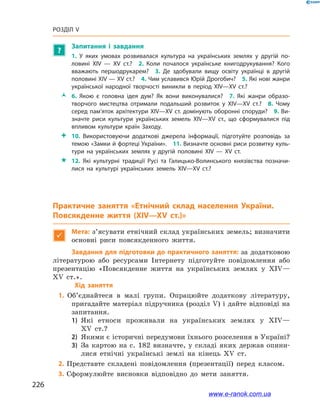 226
Розділ V
?
Запитання і  завдання
1.  У яких умовах розвивалася культура на українських землях у  другій по­
ловині ХІV — ХV  ст.? 2.  Коли почалося українське книгодрукування? Кого
вважають першодрукарем? 3.  Де здобували вищу освіту українці в  другій
половині ХІV — ХV ст.? 4. Чим уславився Юрій Дрогобич? 5. Які нові жанри
української народної творчості виникли в  період ХІV—ХV  ст.? 
ŽŽ 6.  Якою є  головна ідея дум? Як вони виконувалися? 7.  Які жанри образо­
творчого мистецтва отримали подальший розвиток у  ХІV—ХV  ст.? 8.  Чому
серед пам’яток архітектури ХІV—ХV ст. домінують оборонні споруди? 9. Ви­
значте риси культури українських земель ХІV—ХV  ст., що сформувалися під
впливом культури країн Заходу.
 10.  Використовуючи додаткові джерела інформації, підготуйте розповідь за
темою «Замки й фортеці України». 11. Визначте основні риси розвитку куль­
тури на українських землях у  другій половині ХІV — ХV  ст. 
 12.  Які культурні традиції Русі та Галицько-Волинського князівства позначи­
лися на культурі українських земель ХІV—ХV  ст.?
Практичне заняття «Етнічний склад населення України.
Повсякденне життя (ХІV—ХV ст.)»

Мета: з’ясувати етнічний склад українських земель; визначити
основні риси повсякденного життя.
Завдання для підготовки до практичного заняття: за додатковою
літературою або ресурсами Інтернету підготуйте повідомлення або
презентацію «Повсякденне життя на українських землях у  XIV—
XV ст.».
	 Хід заняття
1.	 Об’єднайтеся в  малі групи. Опрацюйте додаткову літературу,
пригадайте матеріал підручника (розділ V) і дайте відповіді на
запитання.
1)	 Які етноси проживали на українських землях у  ХІV—
ХV ст.?
2)	 Якими є історичні передумови їхнього розселення в Україні?
3)	 За картою на с. 182 визначте, у  складі яких держав опини-
лися етнічні українські землі на кінець ХV ст.
2. Представте складені повідомлення (презентації) перед класом.
3. Сформулюйте висновки відповідно до мети заняття.
www.e-ranok.com.ua
 