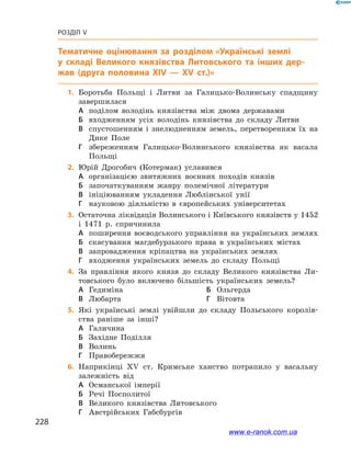 228
Розділ V
Тематичне оцінювання
	1.	Боротьба Польщі і  Литви за Галицько-Волинську спадщину
­завершилася
А	 поділом володінь князівства між двома державами
Б	 входженням усіх володінь князівства до складу Литви
В	 спустошенням і  знелюдненням земель, перетворенням їх на
Дике Поле
Г	 збереженням Галицько-Волинського князівства як васала
Польщі
	2.	Юрій Дрогобич (Котермак) уславився
А	 організацією звитяжних воєнних походів князів
Б	 започаткуванням жанру полемічної літератури
В	 ініціюванням укладення Люблінської унії
Г	 науковою діяльністю в  європейських університетах
	3.	Остаточна ліквідація Волинського і Київського князівств у 1452
і  1471  р. спричинила
А	 поширення воєводського управління на українських землях
Б	 скасування магдебурзького права в  українських містах
В	 запровадження кріпацтва на українських землях
Г	 входження українських земель до складу Польщі
	4.	За правління якого князя до складу Великого князівства Ли-
товського було включено більшість українських земель?
А	 Гедиміна	Б	 Ольгерда
В	 Любарта	Г	 Вітовта
	5.	Які українські землі увійшли до складу Польського королів-
ства раніше за інші?
А	 Галичина	
Б	 Західне Поділля
В	 Волинь	
Г	 Правобережжя
	6.	Наприкінці ХV  ст. Кримське ханство потрапило у  васальну
­залежність від
А	 Османської імперії	
Б	 Речі Посполитої
В	 Великого князівства Литовського
Г	 Австрійських Габсбургів
www.e-ranok.com.ua
 