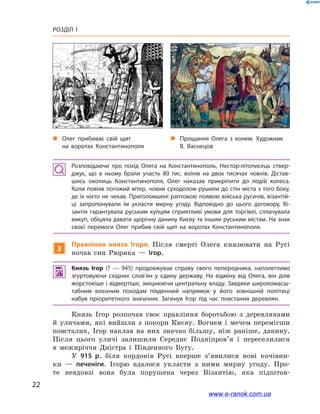 22
Розділ І
Розповідаючи про похід Олега на Константинополь, Нестор-літописець ствер­
джує, що в  ньому брали участь 80  тис. воїнів на двох тисячах човнів. Дістав­
шись околиць Константинополя, Олег наказав прикріпити до лодій колеса.
Коли повіяв погожий вітер, човни суходолом рушили до стін міста з того боку,
де їх ніхто не чекав. Приголомшені раптовою появою війська русичів, візантій­
ці запропонували їм укласти мирну угоду. Відповідно до цього договору, Ві­
зантія гарантувала руським купцям сприятливі умови для торгівлі, сплачувала
викуп, обіцяла давати щорічну данину Києву та іншим руським містам. На знак
своєї перемоги Олег прибив свій щит на воротах Константинополя.
3
Правління князя Ігоря. Після смерті Олега князювати на Русі
почав син Рюрика  — Ігор.
 Князь Ігор (?  — 945) продовжував справу свого попередника, наполегливо
згуртовуючи східних слов’ян у  єдину державу. На відміну від Олега, він діяв
жорстокіше і відвертіше, зміцнюючи центральну владу. Завдяки широкомасш­
табним воєнним походам південний напрямок у  його зовнішній політиці
набув пріоритетного значення. Загинув Ігор під час повстання деревлян.
Князь Ігор розпочав своє правління боротьбою з  деревлянами
й  уличами, які вийшли з  покори Києву. Вогнем і  мечем перемігши
повсталих, Ігор наклав на них значно більшу, ніж раніше, данину.
Після цього уличі залишили Середнє Подніпров’я і  переселилися
в  межиріччя Дністра і  Південного Бугу.
У 915  р. біля кордонів Русі вперше з’явилися нові кочівни-
ки  — печеніги. Ігорю вдалося укласти з  ними мирну угоду. Про-
те невдовзі вона була порушена через Візантію, яка підштов-
„„ Олег прибиває свій щит
на воротах Константинополя
„„ Прощання Олега з  конем. Художник
В. Васнецов
www.e-ranok.com.ua
 