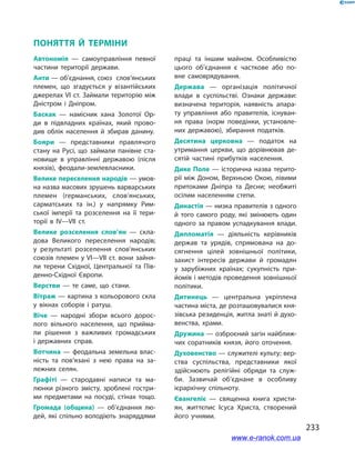 233
поняття й Терміни
Автономія — самоуправління пев­ної
частини території держави.
Анти — об’єднання, союз слов’янських
племен, що згадується у  візантійських
джерелах VІ ст. Займали територію між
Дністром і  Дніпром.
Баскак — намісник хана Золотої Ор­
ди в  підвладних країнах, який прово­
див облік населення й  збирав данину.
Бояри — представники правлячого
стану на Русі, що займали панівне ста­
новище в  управлінні державою (після
князів), феодали-землевласники.
Велике переселення народів — умов­
на назва масових зрушень варварських
племен (германсь­ких, слов’янських,
сарматських та ін.) у  напрям­ку Рим­
ської імперії та розселення на її тери­
торії в  ІV—VІІ ст.
Велике розселення слов’ян — скла­
дова Великого переселення народів;
у  результаті розселення слов’янських
союзів племен у VІ—VІІ ст. вони зайня­
ли терени Східної, Центральної та Пів­
денно-Східної Європи.
Верстви — те саме, що стани.
Вітраж — картина з кольорового скла
у  вікнах соборів і  ратуш.
Віче — народні збори всього дорос­
лого вільного населення, що прийма­
ли рішення з  важливих громадських
і  державних справ.
Вотчина — феодальна земельна влас­
ність та пов’язані з  нею права на за­
лежних селян.
Графіті — стародавні написи та ма­
люнки різного змісту, зроблені гостри­
ми предметами на посуді, стінах тощо.
Громада (община) — об’єднання лю­
дей, які спільно володіють знаряд­дями
праці та іншим майном. Особливістю
цього об’єднання є  часткове або по­
вне самоврядування.
Держава — організація політичної
влади в  су­спільстві. Ознаки держави:
визначена територія, наяв­ність апара­
ту управління або правителів, існу­ван­
ня права (норм поведінки, установле­
них дер­жа­вою), зби­рання податків.
Десятина церковна — податок на
утримання церкви, що дорівнював де­
сятій частині прибутків населення.
Дике Поле — історична назва терито­
рії між Доном, Верхньою Окою, лівими
притоками Дніпра та Десни; необжиті
осілим населенням степи.
Династія — низка правителів з од­ного
й  того самого роду, які зміню­ють один
одного за правом успадку­вання влади.
Дипломатія — діяльність керівни­ків
держав та урядів, спрямована на до­
сягнення цілей зовнішньої політи­ки,
захист інтересів держави й  грома­дян
у  зарубіжних країнах; сукупність при­
йомів і методів проведення зовнішньої
політики.
Дитинець — центральна укріплена
частина міста, де розташовувалися кня­
зівська резиденція, житла знаті й духо­
венства, храми.
Дружина — озброєний загін найближ­
чих сорат­ників князя, його оточення.
Духовенство — служителі культу; вер­
ства суспільства, представники якої
здійснюють релігійні обряди та служ­
би. Зазвичай об’єднане в  особливу
­ієрархічну спільноту.
Євангеліє — священна книга христи­
ян, життєпис Ісуса Христа, створений
його учнями.
www.e-ranok.com.ua
 