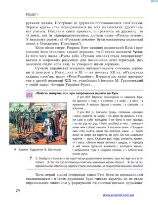 24
Розділ І
руських князів. Поступово ці дружини поповнювалися слов’янами.
Термін «русь» став поширюватися на всіх князівських дружинни-
ків узагалі. Оскільки князі правили, спираючись на дружину, то
ті землі, які їм підпорядковувалися, дістали назву «Руська земля».
У вузькому розумінні «Руською землею» були насамперед полянські
землі в  Середньому Подніпров’ї.
Коли після смерті Рюрика Олег захопив полянський Київ і про-
голосив його столицею єдиної держави, то її стали називати Руссю.
Із того часу назва «Русь» (або «Руська земля») стала використову-
ватися в  широкому розумінні для позначення всієї території, яку
заселяли східні слов’яни, та утвореної ними держави.
Сучасні українські історики використовують стосовно держа-
ви із центром у  Києві, яка в  XI — на початку XII ст. об’єднувала
східних слов’ян, назву «Русь-Україна». Першим цю назву викорис-
тав у  другій половині XIX ст. український історик М. Грушевський
у  своїй праці «Історія України-Руси».
«Повість минулих літ» про запрошення варягів на Русь
У рік 859. Варяги, приходячи із замор’я, бра­
ли данину з  чуді, і  з словен, і  з мері, і  з весі, і  з
кривичів. А  хозари брали з  полян, і  з сіверян, і  з
в’ятичів…
У рік 862  р. Вигнали [чудь, словени, кривичі
і  весь] варягів за море, і  не дали їм данини, і  ста­
ли самі в  себе володіти. І  не було в  них правди,
і  встав рід на рід, і  були усобиці в  них, і  воювати
вони між собою почали. І  сказали вони: «Пошука­
ємо собі князя, який би володів нами…» Пішли
вони за море до варягів, до русі. Бо так називали
варягів — русь. Сказали русі чудь, словени, криви­
чі і  весь: «Земля наша велика і  щедра, а  порядку
в  ній нема. Ідіть-но княжити і  володіти нами».
І  вибралося троє з  родами своїми, і  з собою всю
узяли русь.
?? 1. Знайдіть і покажіть на карті місця розселення племен, про які йдеться в лі­
тописі. 2. Як Нестор-літописець пояснює значення назви «Русь»? 3. Як, за по­
відомленням літописця, варяги стали князювати на східнослов’янських землях?
Хоча перші відомі історикам князі Русі були за походженням
скандинавами і  в їхніх дружинах було чимало варягів, це не стало
вирішальним чинником у  формуванні східнослов’янської державно­
і
„„ Варяги. Художник В. Васнецов
www.e-ranok.com.ua
 