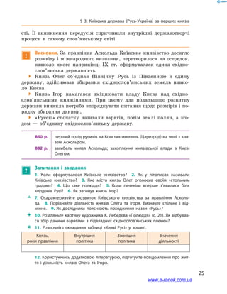 25
§ 3. Київська держава (Русь-Україна) за перших князів
сті. Її виникнення передусім спричинили внутрішні державотворчі
процеси в  самому слов’янському світі.
!
Висновки. За правління Аскольда Київське князівство досягло
розквіту і міжнародного визнання, перетворилося на осередок,
навколо якого наприкінці IX  ст. сформувалася єдина східно­
слов’янська державність.
 Князь Олег об’єднав Північну Русь із Південною в  єдину
державу, здійснював збирання східнослов’янських земель навко-
ло Києва.
 Князь Ігор намагався зміцнювати владу Києва над східно­
слов’янськими княжіннями. При цьому для подальшого розвитку
держави виникла потреба впорядкувати питання щодо розмірів і по-
рядку збирання данини.
 «Руссю» спочатку називали варягів, потім землі полян, а  зго-
дом — об’єднану східнослов’янську державу.
860  р. перший похід русичів на Константинополь (Царгород) на чолі з кня­
зем Аскольдом.
882  р. загибель князя Аскольда; захоплення князівської влади в  Києві
Олегом.
?
Запитання і  завдання	
1.  Коли сформувалося Київське князівство? 2.  Як у  літописах називали
Київське князівство? 3.  Яке місто князь Олег оголосив своїм «стольним
градом»? 4.  Що таке полюддя? 5.  Коли печеніги вперше з’явилися біля
кордонів Русі? 6.  Як загинув князь Ігор? 
ŽŽ 7.  Охарактеризуйте розвиток Київського князівства за правління Асколь­
да. 8.  Порівняйте діяльність князів Олега та Ігоря. Визначте спільне і  від­
мінне. 9.  Як дослідники пояснюють походження назви «Русь»? 
 10. Розгляньте картину художника К. Лебедєва «Полюддя» (с. 21). Як відбував­
ся збір данини варягами з  підвладних східнослов’янських племен?
 11. Розпочніть складання таблиці «Князі Русі» у  зошиті.
Князь,
роки правління
Внутрішня
політика
Зовнішня
політика
Значення
діяльності
12. Користуючись додатковою літературою, підготуйте повідомлення про жит­
тя і  діяльність князів Олега та Ігоря.
www.e-ranok.com.ua
 