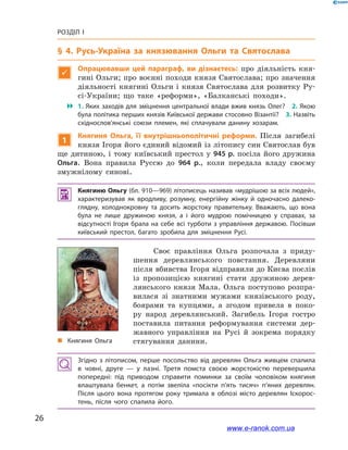 26
Розділ І
§ 4. Русь-Україна за князювання Ольги та Святослава

Опрацювавши цей параграф, ви дізнаєтесь: про діяльність кня-
гині Ольги; про воєнні походи князя Святослава; про значення
діяльності княгині Ольги і князя Святослава для розвитку Ру-
сі-України; що таке «реформи», «Балканські походи».
 1. Яких заходів для зміцнення центральної влади вжив князь Олег? 2. Якою
була політика перших князів Київської держави стосовно Візантії? 3. Назвіть
східнослов’янські союзи племен, які сплачували данину хозарам.
1
Княгиня Ольга, її внутрішньополітичні реформи. Після загибелі
князя Ігоря його єдиний відомий із літопису син Святослав був
ще дитиною, і тому київський престол у 945 р. посіла його дружина
Ольга. Вона правила Руссю до 964  р., коли передала владу своєму
змужнілому синові.
 Княгиню Ольгу (бл. 910—969) літописець називав «мудрішою за всіх людей»,
характеризував як вродливу, розумну, енергійну жінку й  одночасно далеко­
глядну, холоднокровну та досить жорстоку правительку. Вважають, що вона
була не лише дружиною князя, а  і його мудрою помічницею у  справах, за
відсутності Ігоря брала на себе всі турботи з управління державою. Посівши
київський престол, багато зробила для зміцнення Русі.
і
„„ Княгиня Ольга
Своє правління Ольга розпочала з  приду-
шення деревлянського повстання. Деревляни
після вбивства Ігоря відправили до Києва послів
із пропозицією княгині стати дружиною дерев-
лянського князя Мала. Ольга поступово розпра-
вилася зі знатними мужами князівського роду,
боярами та купцями, а  згодом привела в  поко-
ру народ деревлянський. Загибель Ігоря гостро
поставила питання реформування системи дер-
жавного управління на Русі й  зокрема порядку
стягування данини.
Згідно з  літописом, перше посольство від деревлян Ольга живцем спалила
в  човні, друге — у  лазні. Третя помста своєю жорстокістю перевершила
попередні: під приводом справити поминки за своїм чоловіком княгиня
влаштувала бенкет, а  потім звеліла «посікти п’ять тисяч» п’яних деревлян.
Після цього вона протягом року тримала в  облозі місто деревлян Іскорос­
тень, після чого спалила його.
www.e-ranok.com.ua
 