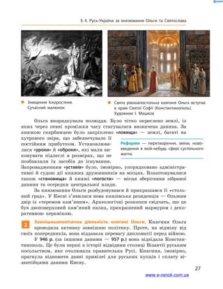27
§ 4. Русь-Україна за князювання Ольги та Святослава
Ольга впорядкувала полюддя. Було чітко окреслено землі, із
яких через певні проміжки часу стягувалася визначена данина. За
княжою скарбницею було закріплено «ловища»  — землі, багаті на
хутрового звіра, що забезпечувало її
постійним прибутком. Установлюва-
лися «уроки» й «оброки», які мали ви-
конувати підлеглі в  розмірах, що не
позбавляли їх засобів до існування.
Запровадженням «уставів» було, імовірно, упорядковано адміністра-
тивні й  судові дії княжих дружинників на місцях. Влаштовувалися
також «становища» й  княжі «погости»  — місця зберігання зібраної
данини та осередки центральної влади.
За князювання Ольги розбудовувався й прикрашався її «столь-
ний град». У Києві з’явилася нова князівська резиденція — Ольжин
двір із «теремом кам’яним». Археологічні розкопки свідчать, що це
був двоповерховий кам’яний палац, прикрашений мармуром і  деко-
ративною керамікою.
2
Зовнішньополітична діяльність княгині Ольги. Княгиня Ольга
проводила активну зовнішню політику. Проте, на відміну від
своїх попередників, вона віддавала перевагу дипломатії перед війною.
У 946  р. (за іншими даними  — 957  р.) вона відвідала Констан-
тинополь. Це були перші в історії відвідини столиці Візантії руським
посольством, яке очолювала правителька Русі. Княгиня, імовірно,
прагнула відновити давні привілеї для руських купців і  сплату ві-
зантійцями данини Києву.
і
Реформи  — перетворення, зміни, ново­
введення в  якій-небудь сфері суспільного
життя.
„„ Свята рівноапостольна княгиня Ольга вступає
в  храм Святої Софії (Константинополь).
Художник І. Машков
„„ Знищення Іскоростеня.
Сучасний малюнок
www.e-ranok.com.ua
 