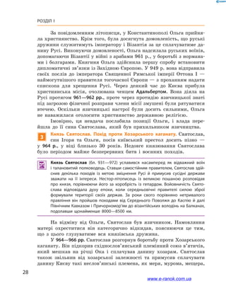 28
Розділ І
За повідомленням літописця, у Константинополі Ольга прийня-
ла християнство. Крім того, була досягнута домовленість, що руські
дружини служитимуть імператору і Візантія за це сплачуватиме да-
нину Русі. Виконуючи домовленості, Ольга надсилала руських воїнів,
допомагаючи Візантії у війні з арабами 961 р., у боротьбі з нормана-
ми і  болгарами. Княгиня Ольга здійснила першу спробу встановити
дипломатичні зв’язки із Західною Європою. У 949 р. вона відправила
своїх послів до імператора Священної Римської імперії Оттона І  —
наймогутнішого правителя тогочасної Європи — з проханням надати
єпископа для хрещення Русі. Через деякий час до Києва прибула
християнська місія, очолювана ченцем Адальбертом. Вона діяла на
Русі протягом 961—962 рр., проте через протидію язичницької знаті
під загрозою фізичної розправи члени місії змушені були рятуватися
втечею. Оскільки язичницькі настрої були досить сильними, Ольга
не наважилася оголосити християнство державною релігією.
Імовірно, ця невдача послабила позиції Ольги, і  влада пере-
йшла до її сина Святослава, який був прихильником язичництва.
3
Князь Святослав. Похід проти Хозарського каганату. Святослав,
син Ігоря та Ольги, посів київський престол досить пізно  —
у  964  р., у  віці близько 30  років. Недовге князювання Святослава
було періодом майже безперервних битв і  воєнних походів.
 Князь Святослав (бл. 931—972) уславився насамперед як відважний воїн
і талановитий полководець. Ставши самостійним правителем, Святослав здій­
снив декілька походів із метою зміцнення Русі й  примусив сусідні держави
зважати на  її інтереси. Нестор-літописець із великою пошаною розповідав
про князя, порівнюючи його за хоробрість із гепардом. Войовничість Свято­
слава відповідала духу епохи, коли середньовічні правителі силою зброї
формували території своїх держав. За роки свого порівняно нетривалого
правління він пройшов походами від Середнього Поволжя до Каспію й  далі
Північним Кавказом і Причорномор’ям до візантійських володінь на Балканах,
подолавши щонайменше 8000—8500  км.
На відміну від Ольги, Святослав був язичником. Намовляння
матері охреститися він категорично відкидав, пояснюючи це тим,
що з  цього глузуватиме вся князівська дружина.
У 964—966 рр. Святослав розгорнув боротьбу проти Хозарського
каганату. Він підкорив східнослов’янський племінний союз в’ятичів,
який мешкав на річці Ока і  сплачував данину хозарам. Святослав
також звільнив від хозарської залежності та  примусив сплачувати
данину Києву такі неслов’янські племена, як меря, мурома, мещера,
і
www.e-ranok.com.ua
 