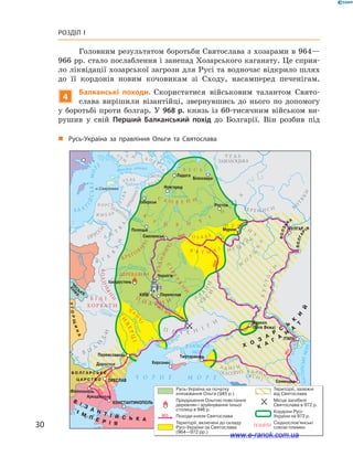 30
Розділ І
Головним результатом боротьби Святослава з хозарами в 964—
966 рр. стало послаблення і занепад Хозарського каганату. Це сприя-
ло ліквідації хозарської загрози для Русі та водночас відкрило шлях
до її кордонів новим кочовикам зі Сходу, насамперед печенігам.
4
Балканські походи. Скористатися військовим талантом Свято­
слава вирішили візантійці, звернувшись до нього по допомогу
у боротьбі проти болгар. У 968 р. князь із 60-тисячним військом ви-
рушив у  свій Перший Балканський похід до Болгарії. Він розбив під
Русь-Україна на початку
князювання Ольги (945 р.)
Придушення Ольгою повстання
деревлян і зруйнування їхньої
столиці в 946 р.
Походи князя Святослава
Території, включені до складу
Русі-України за Святослава
(964—972 рр.)
Території, залежні
від Святослава
Місце загибелі
Святослава в 972 р.
Кордони Русі-
України на 972 р.
Східнослов'янські
союзи племен
„„ Русь-Україна за правління Ольги та Святослава
www.e-ranok.com.ua
 