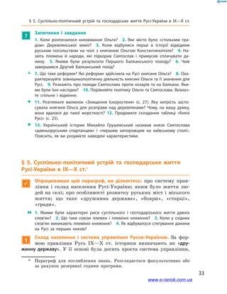 33
§ 5. Суспільно-політичний устрій та господарське життя Русі-України в  IX—X  ст.
?
Запитання і  завдання	
1.  Коли розпочалося князювання Ольги? 2.  Яке місто було «стольним гра­
дом» Деревлянської землі? 3.  Коли відбулися перші в  історії відвідини
руським посольством на чолі з  княгинею Ольгою Константинополя? 4.  На­
звіть племена й  народи, які підкорив Святослав і  примусив сплачувати да­
нину. 5.  Якими були результати Першого Балканського походу? 6.  Чим
завершився Другий Балканський похід? 
ŽŽ 7. Що таке реформи? Які реформи здійснила на Русі княгиня Ольга? 8. Оха­
рактеризуйте зовнішньополітичну діяльність княгині Ольги та її значення для
Русі. 9. Розкажіть про походи Святослава проти хозарів та на Балкани. Яки­
ми були їхні наслідки? 10. Порівняйте політику Ольги та Святослава. Визнач­
те спільне і  відмінне. 
 11.  Розгляньте малюнок «Знищення Іскоростеня» (с. 27). Яку хитрість засто­
сувала княгиня Ольга для розправи над деревлянами? Чому, на вашу думку,
вона вдалася до такої жорсткості? 12.  Продовжте складання таблиці «Князі
Русі» (с. 25).
 13.  Український історик Михайло Грушевський називав князя Святослава
«давньоруським спартанцем» і  «першим запорожцем на київському столі».
Поясніть, як ви розумієте наведені характеристики.
§ 5. Суспільно-політичний устрій та господарське життя
Русі-України в  IX—X  ст.*

Опрацювавши цей параграф, ви дізнаєтесь: про систему прав-
ління і  склад населення Русі-України; яким було життя лю-
дей на селі; про особливості розвитку руських міст і міського
життя; що таке «дружинна держава», «бояри», «старці»,
«гради».
 1.  Якими були характерні риси суспільного і  господарського життя давніх
слов’ян? 2.  Що таке союзи племен і  племінні княжіння? 3.  Коли у  східних
слов’ян виникають племінні княжіння? 4. Як відбувалося стягування данини
на Русі за перших князів?
1
Склад населення і  система управління Руссю-Україною. За фор-
мою правління Русь IX—X  ст. історики визначають як «дру-
жинну державу». У  її основі була досить проста система управління,
*	 Параграф для поглиблення знань. Розглядається факультативно або
за рахунок резервної години програми.
www.e-ranok.com.ua
 
