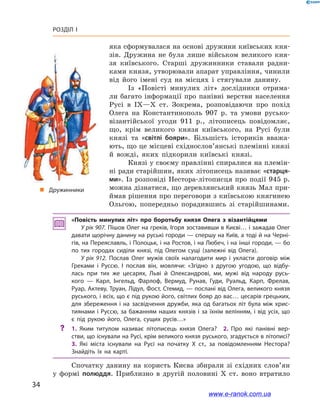 34
Розділ І
«Повість минулих літ» про боротьбу князя Олега з  візантійцями
У рік 907. Пішов Олег на греків, Ігоря зоставивши в Києві… і зажадав Олег
давати щорічну данину на руські городи — спершу на Київ, а тоді й на Черні­
гів, на Переяславль, і Полоцьк, і на Ростов, і на Любеч, і на інші городи, — бо
по тих городах сиділи князі, під Олегом сущі (залежні від Олега).
У рік 912. Послав Олег мужів своїх налагодити мир і  укласти договір між
Греками і  Руссю. І  послав він, мовлячи: «Згідно з  другою угодою, що відбу­
лась при тих же цесарях, Льві й  Олександрові, ми, мужі від народу русь­
кого  — Карл, Інгельд, Фарлоф, Вермуд, Рунав, Гуди, Руальд, Карп, Фрелав,
Руар, Актеву, Труан, Лідул, Фост, Стемид, — послані від Олега, великого князя
руського, і всіх, що є під рукою його, світлих бояр до вас… цесарів грецьких,
для збереження і  на засвідчення дружби, яка од багатьох літ була між хрис­
тиянами і Руссю, за бажанням наших князів і за їхнім велінням, і від усіх, що
є  під рукою його, Олега, сущих русів…»
?? 1.  Яким титулом називає літописець князя Олега? 2.  Про які панівні вер­
стви, що існували на Русі, крім великого князя руського, згадується в літописі?
3.  Які міста існували на Русі на початку X  ст., за повідомленням Нестора?
Знайдіть їх на карті.
Спочатку данину на користь Києва збирали зі східних слов’ян
у  формі полюддя. Приблизно в  другій половині X  ст. воно втратило
„„ Дружинники
яка сформувалася на основі дружини київських кня-
зів. Дружина не була лише військом великого кня-
зя київського. Старші дружинники ставали радни-
ками князя, утворювали апарат управління, чинили
від його імені суд на місцях і  стягували данину.
Із «Повісті минулих літ» дослідники отрима-
ли багато інформації про панівні верстви населення
Русі в  IX—X  ст. Зокрема, розповідаючи про похід
Олега на Константинополь 907  р. та умови русько-
візантійської угоди 911  р., літописець повідомляє,
що, крім великого князя київського, на Русі були
князі та «світлі бояри». Більшість істориків вважа-
ють, що це місцеві східнослов’янські племінні князі
й  вожді, яких підкорили київські князі.
Князі у своєму правлінні спиралися на племін-
ні ради старійшин, яких літописець називає «старця-
ми». Із розповіді Нестора-літописця про події 945 р.
можна дізнатися, що деревлянський князь Мал при-
ймав рішення про переговори з київською княгинею
Ольгою, попередньо порадившись зі старійшинами.
www.e-ranok.com.ua
 