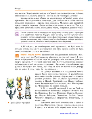 36
Розділ І
„„ Давньоруські прикраси
На думку дослідників, східнослов’янські
гради були адміністративними й  релігійними
центрами союзів племен, фортецями в  прикор-
донних районах. Їхні залишки археологи зна-
ходили в  Києві, Чернігові, селі Зимне поблизу
міста Володимира-Волинського, селі Пастирське
на Черкащині та інших місцях.
У IX  — першій половині X  ст. на  Русі, за
повідомленням літописця, існувало 16  міст: Ки-
їв, Новгород, Ростов, Полоцьк, Ладога, Білоозе-
ро, Муром, Ізборськ, Смоленськ, Любеч, Псков,
Чернігів, Переяслав, Пересечен, Вишгород, Іс-
коростень.
Більшість міст Русі починалися із замків-
фортець. Під їхніми стінами селилися ремісники
і  купці, а  в межах стін перебували князі й  во-
або «мир». Члени общини були пов’язані круговою порукою, спільно
відповідали за сплату данини і  скоєні на її території злочини.
Мешканці окремих общин не мали міцних зв’язків і жили відо-
кремлено. За свідченнями літописця, для укладання шлюбів влашто-
вувалися спеціальні «ігрища між селами». Місцями для зустрічей
представників окремих общин найчастіше ставали погости. Тут від-
бувалися релігійні свята, періодичні торги, збирання данини тощо.
У житті східних слов’ян землеробство відігравало важливу роль і  користува­
лося особливою повагою. Недарма свою основну зернову культуру вони
називали «житом», від дієслова «жити». Давні язичницькі обряди і  весь цикл
річних язичницьких свят східних слов’ян відображали глибоко вкорінену
традицію вважати обробіток землі джерелом свого існування.
У IX—X  ст., як засвідчують дані археології, на Русі вже іс-
нувала велика кількість розчищених від лісу орних земель та була
досить значною густота населення.
3
Міста і  міське життя. Виникнення найдавніших поселень місь-
кого типу на Русі історики відносять до третьої чверті І  тис.,
коли в  середовищі східних слов’ян розгорталися етнічні й  державо­
творчі процеси. У «Повісті минулих літ» Нестор-літописець називає
східно­слов’янські поселення «градами». Зокрема, розповідаючи про
уличів, тиверців, він пише, що «сиділи вони по Бугові й  по Дніпру
аж до моря, і  єсть гради їх і  до сьогодні».
www.e-ranok.com.ua
 