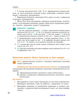 38
Розділ І
 У складі населення Русі в IX—X ст. сформувалася панівна вер-
ства, до якої належали великий князь київський, племінні князі,
бояри і  князівські дружинники.
 Переважна більшість населення Русі жила в селах і займалася
сільським господарством.
 Міста Русі були важливими соціально-економічними, політич-
ними і культурними центрами країни. Вони були осередками ремес-
ла, торгівлі, державної влади й  управління.
?
Запитання і  завдання
1.  Що таке «дружинна держава»? 2.  Назвіть представників панівних верств
населення Русі в IX—X ст. 3. У IX—X ст. більшість населених пунктів Русі ста­
новили села чи міста? 4. Що таке верв? 5. Що таке «гради»? 6. Які міста,
за повідомленням літописця, існували на Русі в  IX  — першій половині X  ст.? 
ŽŽ 7.  Охарактеризуйте склад населення і  систему управління Руссю. 8.  Роз­
кажіть про життя людей на селі. 9.  Як відбувався розвиток руських міст
у  IX—X  ст.? 10.  Поясніть, як ви розумієте висновки до параграфа.
 11. У вигляді двох простих планів запишіть особливості життя людей у селах
і  містах Русі в  IX—X  ст.
 12. Підготуйте розповідь про уявну мандрівку купців землями Русі в IX—X ст.
із відвідинами її міст і  сіл.
Практичне заняття «Князь Святослав та його походи»

Мета: проаналізувати сутність і  наслідки зовнішньої політики
князя Святослава.
Завдання для підготовки до практичного заняття: за додатковою
літературою або ресурсами Інтернету підготуйте повідомлення (за ви-
бором):
а)	 «Зовнішньополітична діяльність князя Святослава».
б)	 «Оцінка істориками зовнішньополітичної діяльності князя
Святослава».
Хід заняття
1.		Об’єднайтеся в малі групи відповідно до тем своїх повідомлень.
Обговоріть висновки, яких ви дійшли, і  представте їх класу.
2.		Виконайте завдання за наведеними уривками із  джерел: роз-
ташуйте у хронологічній послідовності події, які вони відобра-
жають.
www.e-ranok.com.ua
 