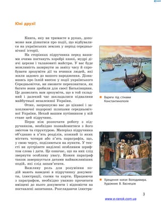 3
Книга, яку ви тримаєте в  руках, допо-
може вам дізнатися про події, що відбували-
ся на українських землях у період середньо-
вічної історії.
На сторінках підручника перед ваши-
ми очима постануть хоробрі князі, мудрі ді-
ячі церкви і  талановиті майстри. У  вас буде
можливість зазирнути за завісу часу й  спро-
бувати зрозуміти дії та вчинки людей, які
жили задовго до вашого народження. Дізна-
вшись про їхній внесок у  події українського
Середньовіччя, ви зможете переконатися, як
багато вони зробили для своєї Батьківщини.
Це дозволить вам зрозуміти, що в той склад-
ний і  далекий час закладалися підвалини
майбутньої незалежної України.
Отже, запрошуємо вас до цікавої і  за-
хоплюючої подорожі шляхами середньовіч-
ної України. Нехай вашим путівником у ній
стане цей підручник.
Перш ніж розпочати роботу з  під-
ручником, необхідно познайомитися з  його
змістом та структурою. Матеріал підручника
об’єднано в  п’ять розділів, кожний із  яких
містить чотири або п’ять параграфів, що,
у свою чергу, поділяються на пункти. У тек-
сті ви зустрінете виділені особливим шриф-
том слова і дати. Це означає, що на них слід
звернути особливу увагу. Кожен параграф
також завершується датами найважливіших
подій, які слід запам’ятати.
Важливу роль для розуміння по-
дій мають наведені в  підручнику докумен-
ти, ілюстрації, схеми та  карти. Працюючи
з  параграфом, необхідно уважно прочитати
вміщені до нього документи і  відповісти на
поставлені запитання. Розглядаючи ілюстра-
„„ Варяги під стінами
Константинополя
„„ Хрещення князя Володимира.
Художник В. Васнецов
Юні друзі!
www.e-ranok.com.ua
 