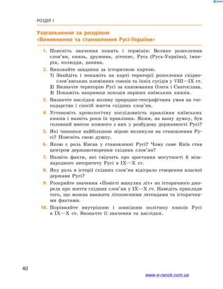 40
Розділ І
Узагальнення за розділом
«Виникнення та становлення Русі-України»
	1.	Поясніть значення понять і  термінів: Велике розселення
слов’ян, князь, дружина, літопис, Русь (Русь-Україна), імпе-
рія, полюддя, данина.
	2.	Виконайте завдання за історичною картою.
1)	 Знайдіть і  покажіть на карті території розселення східно­
слов’янських племінних союзів та їхніх сусідів у VІІІ—ІХ ст.
2)	 Визначте територію Русі за князювання Олега і Святослава.
3)	 Покажіть напрямки походів перших київських князів.
	3.	Визначте наслідки впливу природно-географічних умов на гос-
подарство і  спосіб життя східних слов’ян.
	4.	Установіть хронологічну послідовність правління київських
князів і  назвіть роки їх правління. Яким, на вашу думку, був
головний внесок кожного з  них у  розбудову державності Русі?
	5.	Які чинники найбільшою мірою вплинули на становлення Ру-
сі? Поясніть свою думку.
	6.	Якою є  роль Києва у  становленні Русі? Чому саме Київ став
центром державотворення східних слов’ян?
	7.	Назвіть факти, які свідчать про зростання могутності й  між-
народного авторитету Русі в  IX—X  ст.
	8.	Яку роль в  історії східних слов’ян відіграло створення власної
держави Русі?
	9.	Розкрийте значення «Повісті минулих літ» як історичного дже-
рела про життя східних слов’ян у IX—X ст. Наведіть приклади
того, що можна вважати літописними легендами та історични-
ми фактами.
	10.	 Порівняйте внутрішню і  зовнішню політику князів Русі
в  IX—X  ст. Визначте її значення та  наслідки.
і
www.e-ranok.com.ua
 