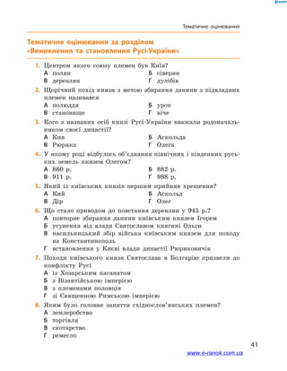 41
Тематичне оцінювання
Тематичне оцінювання
	1.	Центром якого союзу племен був Київ?
А	 полян	Б	 сіверян
В	 деревлян	Г	 дулібів
	2.	Щорічний похід князя з  метою збирання данини з  підвладних
племен називався
А	 полюддя	Б	 урок
В	 становище	Г	 віче
	3.	Кого з  названих осіб князі Русі-України вважали родоначаль-
ником своєї династії?
А	 Кия	Б	 Аскольда
В	 Рюрика	Г	 Олега
	4.	У якому році відбулось об’єднання північних і південних русь-
ких земель князем Олегом?
А	 860  р.	Б	 882  р.
В	 911  р.	Г	 988  р.
	5.	Який із київських князів першим прийняв хрещення?
А	 Кий	Б	 Аскольд
В	 Дір	Г	 Олег
	6.	Що стало приводом до повстання деревлян у  945  р.?
А	 повторне збирання данини київським князем Ігорем
Б	 усунення від влади Святославом княгині Ольги
В	 насильницький збір війська київським князем для походу
на Константинополь
Г	 встановлення у  Києві влади династії Рюриковичів
	7.	Походи київського князя Святослава в  Болгарію призвели до
конфлікту Русі
А	 із Хозарським каганатом	
Б	 з Візантійською імперією
В	 з племенами половців 	
Г	 зі Священною Римською імперією
	8.	Яким було головне заняття східнослов’янських племен?
А	 землеробство	
Б	 торгівля
В	 скотарство	
Г	 ремесло
www.e-ranok.com.ua
 