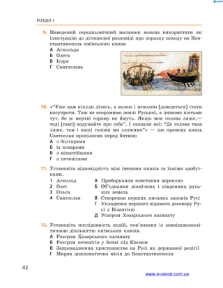 42
Розділ І
	9.	Наведений середньовічний малюнок можна використати як
ілюстрацію до літописної розповіді про поразку походу на Кон-
стантинополь київського князя
А	 Аскольда	
Б	 Олега
В	 Ігоря
Г	 Святослава
	10.	 «“Уже нам нікуди дітись, а волею і неволею [доведеться] стати
насупроти. Тож не осоромимо землі Руської, а ляжемо кістьми
тут, бо ж  мертві сорому не ймуть. Якщо моя голова ляже,—
тоді [самі] подумайте про себе”. І  сказали вої: “Де голова твоя
ляже, там і  наші голови ми зложимо”» — цю промову князь
Святослав проголосив перед битвою
А	 з болгарами
Б	 із хозарами
В	 з візантійцями
Г	 з печенігами
	11.	 Установіть відповідність між іменами князів та їхніми здобут-
ками.
1	 Аскольд
2	 Олег
3	 Ольга
4	 Святослав
А	 Приборкання повстання деревлян
Б	 Об’єднання північних і  південних русь-
ких земель
В	 Створення перших писаних законів Русі
Г	 Укладення першого відомого договору Ру-
сі з  Візантією
Д	 Розгром Хозарського каганату
	12.	 Установіть послідовність подій, пов’язаних із зовнішньополі-
тичною діяльністю київських князів.
А	 Розгром Хозарського каганату
Б	 Розгром печенігів у  битві під Києвом
В	 Запровадження християнства на Русі як державної релігії
Г	 Мирна дипломатична місія до Константинополя
www.e-ranok.com.ua
 
