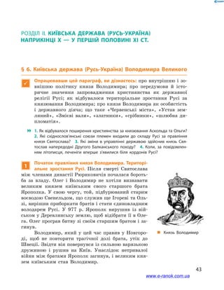 43
§ 6. Київська держава (Русь-Україна) Володимира Великого
Розділ ІІ
§ 6. Київська держава (Русь-Україна) Володимира Великого

Опрацювавши цей параграф, ви дізнаєтесь: про внутрішню і  зо-
внішню політику князя Володимира; про передумови й  істо-
ричне значення запровадження християнства як державної
релігії Русі; як відбувалося територіальне зростання Русі за
князювання Володимира; про князя Володимира як особистість
і  державного діяча; що таке «Червенські міста», «Устав зем-
ляний», «Змієві вали», «златники», «срібники», «шлюбна ди-
пломатія».
 1. Як відбувалося поширення християнства за князювання Аскольда та Ольги?
2.  Які східнослов’янські союзи племен входили до складу Русі за правління
князя Святослава? 3.  Які зміни в  управлінні державою здійснив князь Свя­
тослав напередодні Другого Балканського походу? 4.  Коли, за повідомлен­
ням літописця, печеніги вперше з’явилися біля кордонів Русі?
„„ Князь Володимир
1
Початок правління князя Володимира. Територі-
альне зростання Русі. Після смерті Святослава
між членами династії Рюриковичів почалася бороть-
ба за владу. Олег і  Володимир не хотіли визнавати
великим князем київським свого старшого брата
Ярополка. У  свою чергу, той, підбурюваний старим
воєводою Свенельдом, що служив ще Ігореві та Оль-
зі, вирішив приборкати братів і стати єдиновладним
володарем Русі. У  977  р. Ярополк вирушив із вій-
ськом у Деревлянську землю, щоб відібрати її в Оле-
га. Олег програв битву зі своїм старшим братом і за-
гинув.
Володимир, який у  цей час правив у  Новгоро-
ді, щоб не повторити трагічної долі брата, утік до
Швеції. Звідти він повернувся із сильною варязькою
дружиною і  рушив на Київ. Унаслідок нетривалої
війни між братами Ярополк загинув, і великим кня-
зем київським став Володимир.
і
www.e-ranok.com.ua
 