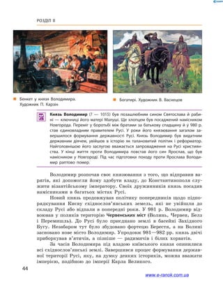 44
Розділ ІІ
 Князь Володимир (?  — 1015) був позашлюбним сином Святослава й  раби­
ні — ключниці його матері Малуші. Ще хлопцем був посаджений намісником
Новгорода. Переміг у боротьбі між братами за батькову спадщину й у 980 р.
став єдиновладним правителем Русі. У  роки його князювання загалом за­
вершилося формування державності Русі. Князь Володимир був видатним
державним діячем, увійшов в  історію як талановитий політик і  реформатор.
Найголовнішою його заслугою вважається запровадження на Русі християн­
ства. У  кінці життя проти Володимира повстав його син Ярослав, що був
намісником у  Новгороді. Під час підготовки походу проти Ярослава Володи­
мир раптово помер.
Володимир розпочав своє князювання з того, що відправив ва-
рягів, які допомогли йому здобути владу, до Константинополя слу-
жити візантійському імператору. Своїх дружинників князь посадив
намісниками в  багатьох містах Русі.
Новий князь продовжував політику попередників щодо підпо-
рядкування Києву східнослов’янських земель, які не увійшли до
складу Русі або відпали в  попередні роки. У  981  р. Володимир від-
воював у  поляків територію Червенських міст (Волинь, Червен, Белз
і  Перемишль). До Русі було приєднано землі в  басейні Західного
Бугу. Незабаром тут було збудовано фортецю Берестя, а  на Волині
засновано нове місто Володимир. Упродовж 981—982 рр. князь двічі
приборкував в’ятичів, а  пізніше  — радимичів і  білих хорватів.
За часів Володимира під владою київського князя опинилися
всі східнослов’янські землі. Завершився процес формування держав-
ної території Русі, яку, на думку деяких істориків, можна вважати
імперією, подібною до імперії Карла Великого.
„„ Бенкет у  князя Володимира.
Художник П. Карзін
„„ Богатирі. Художник В. Васнецов
www.e-ranok.com.ua
 