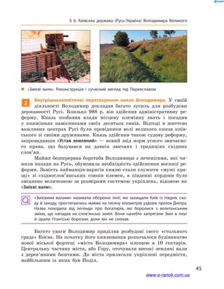 45
§ 6. Київська держава (Русь-Україна) Володимира Великого
2
Внутрішньополітичні перетворення князя Володимира. У  своїй
діяльності Володимир докладав багато зусиль для розбудови
державності Русі. Близько 988  р. він здійснив адміністративну ре-
форму. Князь позбавив влади місцеву племінну знать і  посадив
у  княжіннях намісниками своїх десятьох синів. Відтоді в  життєво
важливих центрах Русі були провідники волі великого князя київ-
ського зі своїми дружинами. Князь здійснив також судову реформу,
запровадивши «Устав земляний»  — новий звід норм усного звичаєво-
го права, що базувався на давніх звичаях і  традиціях східних
слов’ян.
Майже безперервна боротьба Володимира з печенігами, які чи-
нили напади на Русь, обумовила необхідність здійснення воєнної ре-
форми. Замість найманців-варягів князю стали служити «мужі кра-
щі» зі східнослов’янських союзів племен, а  південні кордони було
зміцнено величезною за розмірами системою укріплень, відомою як
«Змієві вали».
«Змієвими валами» називали оборонні лінії, які захищали Київ із півдня, схо­
ду й заходу, простягаючись майже на тисячу кілометрів уздовж проток Дніпра.
Назва походила від легенди про богатирів, які боролися з  велетенським
змієм, що нападав на слов’янські землі. Вони начебто запрягали Змія в  плуг
й  орали гігантські борозни, доки він не сконав.
Багато уваги Володимир приділяв розбудові свого «стольного
града» Києва. На початку його князювання розпочалося будівництво
нової міської фортеці «міста Володимира» площею в  10  гектарів.
Центральну частину міста, або Гору, оточували високі земляні вали
з  дерев’яними баштами. До міста прилягали укріплені передмістя,
найбільшим із яких був Поділ.
і
„„ «Змієві вали». Реконструкція і  сучасний вигляд під Переяславом
www.e-ranok.com.ua
 