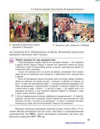 47
§ 6. Київська держава (Русь-Україна) Володимира Великого
цес хрещення Русі. Повернувшись до Києва, Володимир організував
хрещення населення своєї столиці.
«Повість минулих літ» про хрещення киян
І коли Володимир прибув, повелів він поскидати кумирів — тих порубати,
а  других вогню оддати. Перуна ж  повелів він прив’язати коневі до хвоста
і  волочити з  Гори по Боричевому узвозу на ручай, і  дванадцятьох мужів по­
ставив бити його палицями…
І коли ото волокли його по ручаю до Дніпра, оплакували його невірні
люди, бо іще не прийняли вони хрещення. І  приволікши його, вкинули його
у  Дніпро…
Потім же Володимир послав посланців своїх по всьому городу, говорячи:
«Якщо не з’явиться хто завтра на ріці  — багатий, чи убогий, чи старець, чи
раб,— то мені той противником буде»… А назавтра вийшов Володимир з по­
пами цесарициними і  корсунськими на Дніпро. І  зійшлося людей без ліку,
і  влізли вони у  воду, і  стояли  — ті до шиї, а  другі  — до грудей. Діти ж  не
відходили од берега, а  інші немовлят держали. Дорослі ж  бродили у  воді,
а  попи стоячи молитви творили.
?? 1. Як, за повідомленням літописця, відбувалося хрещення киян? 2. Чому Во­
лодимир наказав бити палицями статую Перуна? Як цим вчинком він хотів
вплинути на киян і  схилити їх до хрещення? 3.  Яким є  ставлення Нестора-
літописця до подій, про які він розповів? Чому ви так вважаєте?
Пізніше почалося хрещення жителів інших земель Русі. У  лі-
тописі Нестор розповідає про всі події, пов’язані із запровадженням
християнства, під 988  р., проте дослідники вважають, що вони від-
бувалися впродовж 988—990  рр.
„„ Хрещення киян. Художник К. Лебедєв„„ Заснування Десятинної церкви.
Художник В. Верещагін
www.e-ranok.com.ua
 