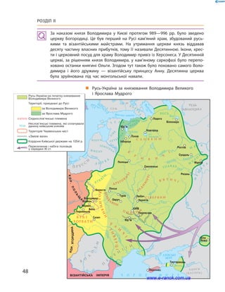 48
Розділ ІІ
За наказом князя Володимира у  Києві протягом 989—996  рр. було зведено
церкву Богородиці. Це був перший на Русі кам’яний храм, збудований русь­
кими та візантійськими майстрами. На утримання церкви князь віддавав
десяту частину власних прибутків, тому її називали Десятинною. Ікони, хрес­
ти і церковний посуд для храму Володимир привіз із Херсонеса. У Десятинній
церкві, за рішенням князя Володимира, у  кам’яному саркофазі було перепо­
ховано останки княгині Ольги. Згодом тут також було поховано самого Воло­
димира і  його дружину  — візантійську принцесу Анну. Десятинна церква
була зруйнована під час монгольської навали.
Русь-Україна
„„ Русь-Україна за князювання Володимира Великого
і  Ярослава Мудрого
www.e-ranok.com.ua
 