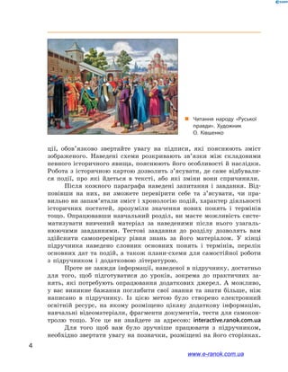 4
﻿
ції, обов’язково звертайте увагу на підписи, які пояснюють зміст
зображеного. Наведені схеми розкривають зв’язки між складовими
певного історичного явища, пояснюють його особливості й наслідки.
Робота з історичною картою дозволить з’ясувати, де саме відбували-
ся події, про які йдеться в  тексті, або які зміни вони спричинили.
Після кожного параграфа наведені запитання і  завдання. Від-
повівши на них, ви зможете перевірити себе та з’ясувати, чи пра-
вильно ви запам’ятали зміст і хронологію подій, характер діяльності
історичних постатей, зрозуміли значення нових понять і  термінів
тощо. Опрацювавши навчальний розділ, ви маєте можливість систе-
матизувати вивчений матеріал за наведеними після нього узагаль-
нюючими завданнями. Тестові завдання до розділу дозволять вам
здійснити самоперевірку рівня знань за його матеріалом. У  кінці
підручника наведено словник основних понять і  термінів, перелік
основних дат та подій, а  також плани-схеми для самостійної роботи
з  підручником і  додатковою літературою.
Проте не завжди інформації, наведеної в підручнику, достатньо
для того, щоб підготуватися до уроків, зокрема до практичних за-
нять, які потребують опрацювання додаткових джерел. А  можливо,
у  вас виникне бажання поглибити свої знання та знати більше, ніж
написано в  підручнику. Із цією метою було створено електронний
освітній ресурс, на якому розміщено цікаву додаткову інформацію,
навчальні відеоматеріали, фрагменти документів, тести для самокон-
тролю тощо. Усе це ви знайдете за адресою: interactive.ranok.com.ua
Для того щоб вам було зручніше працювати з  підручником,
необхідно звертати увагу на позначки, розміщені на його сторінках.
„„ Читання народу «Руської
правди». Художник
О. Ківшенко
www.e-ranok.com.ua
 