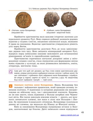 49
§ 6. Київська держава (Русь-Україна) Володимира Великого
Прийняття християнства мало важливе історичне значення для
подальшого розвитку Русі. Воно сприяло руйнації залишків родових
відносин у східних слов’ян, зміцненню князівської влади, визнанню
її права на панування. Водночас християнство утверджувало рівність
усіх перед Богом.
Прийняття християнства долучило Русь до кола цивілізова-
них держав того часу. Воно зміцнило міжнародний авторитет Русі,
відкрило перед київськими князями можливості для встановлення
рівноправних зв’язків із європейськими країнами.
Християнство спричинило поступові докорінні зміни у  світо-
розумінні східних слов’ян, стало підґрунтям для формування якісно
нових підвалин у культурі, на яких розвивалися писемність, освіта,
література, мистецтво тощо.
Саме для того щоб світ дізнався, що Русь стала новою християнською дер­
жавою, уперше розпочалося карбування власних золотих і срібних монет. На
цих «златниках» і «срібниках» було зображено князя Володимира з атрибута­
ми влади (у короні, сидячи на троні) та з  хрестом у  руці. На зворотному
боці монет карбували «тризуб»  — герб князя.
4
Зовнішня політика князя Володимира. Князь Володимир був
сильним і войовничим правителем, який провадив активну зо-
внішню політику. У відносинах із сусідніми державами він викорис-
товував як військову силу, так і  дипломатичні контакти. Зокрема,
як ви вже знаєте, князь відвоював у  Польщі загарбані нею Червен-
ські міста. Він також заволодів землями ятвягів — дикого, але муж-
нього литовського племені, яке жило в  лісах між Польщею і  Лит-
вою. За свідченням ісландського літописця, Володимиру сплачували
данину всі племена, що мешкали від Німану до Фінської затоки.
Київ за князювання Володимира підтримував зв’язки із Захо-
дом, започатковані ще Ольгою. Двічі київського князя відвідували
„„ «Срібник» князя Володимира
(лицьовий і  зворотний боки)
„„ «Златник» князя Володимира
(лицьовий бік)
www.e-ranok.com.ua
 