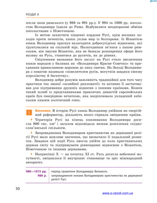50
Розділ ІІ
посли папи римського (у 988  та 991  рр.). У  994  та 1000  рр. посоль-
ства Володимира їздили до Рима. Відбувалися неодноразові обміни
посольствами з  Німеччиною.
Із метою захистити південні кордони Русі, крім воєнних по-
ходів проти печенігів, князь уклав мир із болгарами. Із Візантією
князь Володимир прагнув налагодити добросусідські відносини, які
ґрунтувалися на спільній вірі. Налагодивши зв’язки з  папою рим-
ським, він змусив Візантію, яка не бажала розширення сфери його
впливу на Русь, ставитися до русичів, як до рівних.
Свідченням визнання його заслуг на Русі стало звеличення
князя народом у  билинах як «Володимира Красне Сонечко» та  при-
єднання православною церквою до лику святих. На Заході Володими-
ра з повагою називали «повелителем русів, могутнім завдяки своєму
королівству й  багатству».
Володимир добре розумів важливість традиційної для того часу
практики так званої «шлюбної дипломатії» та активно її застосову-
вав для підтримання дружніх відносин з  іншими країнами. Кожен
такий шлюб із представниками правлячих династій європейських
країн був своєрідною печаткою, яка закріплювала укладений київ-
ським князем політичний союз.
!
Висновки. В історію Русі князь Володимир увійшов як енергій-
ний реформатор, діяльність якого сприяла зміцненню країни.
 Територія Русі на кінець князювання Володимира дося-
гла 800  тис. км2
  і  загалом відповідала межам розселення східно­
слов’янської спільноти.
 Запровадження Володимиром християнства як державної релі-
гії Русі мало важливе значення, що визначило її подальший розви-
ток. Завдяки цій події Русь змогла увійти до кола християнських
держав світу та підтримувати рівноправні відносини з  Візантією,
Німеччиною та іншими державами.
 Наприкінці X  — на початку XI  ст. Русь досягла небаченої мо-
гутності, зміцнилося її внутрішнє становище та зріс міжнародний
авторитет.
980—1015 рр. період правління Володимира Великого.
988  р. запровадження князем Володимиром християнства як державної
релігії Русі.
www.e-ranok.com.ua
 