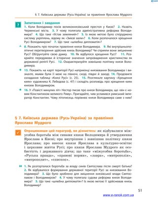51
§ 7. Київська держава (Русь-Україна) за правління Ярослава Мудрого
?
Запитання і  завдання	
1.  Коли Володимир посів великокнязівський престол у  Києві? 2.  Назвіть
Червенські міста. 3.  У чому полягала адміністративна реформа Володи­
мира? 4.  Що таке «Устав земляний»? 5.  Із якою метою було споруджено
систему укріплень, відому як «Змієві вали»? 6. Коли розпочалося хрещення
Русі Володимиром? 7.  Що таке «шлюбна дипломатія»? 
ŽŽ 8. Розкажіть про початок правління князя Володимира. 9. Які внутрішньопо­
літичні перетворення здійснив князь Володимир? Чи сприяли вони зміцненню
Русі? Обґрунтуйте свою думку. 10.  Як відбулося хрещення Русі?  11.  Роз­
крийте передумови й  історичне значення запровадження християнства як
державної релігії Русі. 12.  Охарактеризуйте зовнішню політику князя Воло­
димира.
 13. Покажіть на карті території Русі наприкінці князювання Володимира і ви­
значте, якими були її межі на півночі, сході, півдні й  заході. 14. Продовжте
складання таблиці «Князі Русі» (с. 25). 15.  Розгляньте картину «Хрещення
киян» художника К. Лебедєва (с. 47) і складіть розповідь про хрещення киян
князем Володимиром.
 16. У «Повісті минулих літ» Нестор писав про князя Володимира, що «він є но­
вим Константином великого Риму». Пригадайте, чим уславився римський імпе­
ратор Константин. Чому літописець порівнює князя Володимира саме з ним?
§ 7. Київська держава (Русь-Україна) за правління
Ярослава Мудрого

Опрацювавши цей параграф, ви дізнаєтесь: як відбувалися між-
усобна боротьба між синами князя Володимира й утвердження
Ярослава в  Києві; про внутрішню і  зовнішню політику князя
Ярослава; про внесок князя Ярослава в  культурно-освітнє
і  церковне життя Русі; про князя Ярослава Мудрого як осо-
бистість і  державного діяча; що таке «міжусобна боротьба»,
«Руська правда», «правові норми», «лавра», «митрополія»,
«митрополит», «єпископ».
 1.  Як розгорталася боротьба за владу синів Святослава після смерті батька? 
2.  Як відбувалося формування державної території Русі за князювання Во­
лодимира? 3.  Що було зроблено для зміцнення князівської влади Святос­
лавом і  Володимиром? 4.  У чому полягала судова реформа князя Володи­
мира? 5. Що таке «шлюбна дипломатія»? Із якою метою її здійснював князь
Володимир?
www.e-ranok.com.ua
 