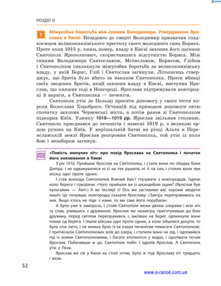 52
Розділ ІІ
1
Міжусобна боротьба між синами Володимира. Утвердження Яро­
слава в  Києві. Незадовго до смерті Володимир призначив спад-
коємцем великокнязівського престолу свого молодшого сина Бориса.
Проте коли 1015 р. князь помер, владу в Києві захопив його пасинок
Святополк Ярополкович, скориставшись відсутністю Бориса. Між
синами Володимира Святославом, Мстиславом, Борисом, Глібом
і  Святополком спалахнула міжусобна боротьба за великокнязівську
владу, у  якій Борис, Гліб і  Святослав загинули. Літописець ствер-
джує, що братів було вбито за наказом Святополка. Проти вбивці
своїх зведених братів, який захопив владу в  Києві, виступив Яро­
слав, що княжив тоді в Новгороді. Ярослава підтримували новгород-
ці й  варяги, а  Святополка  — печеніги.
Святополк утік до Польщі просити допомогу у  свого тестя ко-
роля Болеслава Хороброго. Останній під приводом допомоги зятю
спочатку захопив Червенські міста, а  потім разом зі Святополком
підкорив Київ. Узимку 1018—1019  рр. Ярослав звільнив столицю.
Святополк приєднався до печенігів і  навесні 1019  р. з  великою ор-
дою рушив на Київ. У  вирішальній битві на річці Альта в  Пере­
яславській землі Ярослав розгромив Святополка, той утік із поля
бою і  незабаром загинув.
«Повість минулих літ» про похід Ярослава на Святополка і  початок
його князювання в  Києві
У рік 1016. Прийшов Ярослав на Святополка, і стали вони по обидва боки
Дніпра. І не одважувалися ні сі на тих рушити, ні ті на сих, і стояли вони три
місяці одні проти одних.
І став воєвода Святополків Вовчий Хвіст глузувати з  новгородців, їздячи
коло берега і говорячи: «Чого прийшли ви із шкандибою оцим? (Ярослав був
кульгавим. — Авт.) А  ви теслярі є! Ось ми заставимо вас хороми зводити
наші!» Це почувши, новгородці сказали Ярославу: «Завтра переправимось на
них. Якщо хтось не піде з  нами, то ми самі його порубаєм».
А було уже в  заморозь, і  стояв Святополк межи двома озерами і  всю ніч
ту спав, упившись з  дружиною. Ярослав же назавтра, приготувавши до бою
дружину, перед світлом переправився, і, висівши на берег, одпихнули вони
човни од берега. І пішли війська одні проти одних, а коли зійшлися докупи, то
була січа люта, і не можна було із-за озера печенігам помагати Святополкові.
І притиснули Святополкових воїв до озера, і ступили вони на лід, і одломився
лід із воями Святополковими, і  багато втопилося у  водах, і  одолівати почав
Ярослав. Побачивши ж  це, Святополк побіг. І  одолів Ярослав. А  Святополк
утік у  Ляхи.
Ярослав же сів у  Києві на столі отчім. Було ж  тоді Ярославу літ тридцять
і  вісім.
і
www.e-ranok.com.ua
 