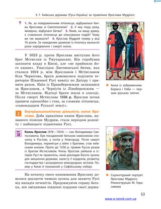 53
§ 7. Київська держава (Русь-Україна) за правління Ярослава Мудрого
„„ Ікона із зображенням
Бориса і  Гліба  — пер­
ших руських святих
?? 1.  Як, за повідомленням літописця, відбувалася бит­
ва Ярослава зі Святополком? 2.  У яку пору року,
імовірно, відбулася битва? 3.  Яким, на вашу думку,
є  ставлення літописця до описуваних подій? Чому
ви так вважаєте? 4.  Яро­слав Мудрий помер у  віці
76 років. За наведеним уривком із літопису визначте
роки народження і  смерті князя.
У 1023  р. проти Ярослава виступив його
брат Мстислав із Тмутаракані. Він спробував
захопити владу в  Києві, але «не прийняли йо-
го кияни». Унаслідок Лиственської битви, яка
сталася 1024  р. між Ярославом і  Мстиславом
біля Чернігова, брати домовилися поділити те-
риторію Південної Русі навпіл по Дніпру і  пра-
вити разом. Київ із Правобережжям залишився
за Ярославом, а  Чернігів із Лівобережжям  —
за Мстиславом. Відтоді брати жили в  злагоді.
Після смерті Мстислава 1036  р. Ярослав почав
правити одноосібно і став, за словами літописця,
«самовладцем Руської землі».
2
Внутрішньополітична діяльність князя Яро­
слава. Доба правління князя Ярослава, на-
званого пізніше Мудрим, стала періодом розкві-
ту і  найвищого піднесення Русі.
 Князь Ярослав (978—1054) — син Володимира Свя­
тославича. Був посаджений батьком намісником спо­
чатку в  Ростові, а  потім у  Новгороді. Після смерті
Володимира, перемігши у  війні з  братами, став київ­
ським князем. Проте до 1036  р. правив Руссю разом
із братом Мстиславом. Князь Ярослав увійшов в  іс­
торію Русі як правитель, який докладав багато зусиль
для зміцнення держави, захисту її кордонів, розвитку
господарства і розширення міжнародних зв’язків. По­
мер у  Києві й  похований у  Софійському соборі.
На початку свого князювання Ярославу до-
велося докласти чимало зусиль для захисту Русі
від нападів печенігів. Продовжуючи справу бать-
ка, він зміцнював південні кордони своєї держа-
і „„ Скульптурний портрет
Ярослава Мудрого.
Реконструкція М. Гера­
симова
www.e-ranok.com.ua
 