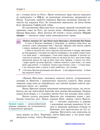 54
Розділ ІІ
ви і  «ставив міста по Росі». Проте печенізькі орди змогли подолати
ці укріплення і  в 1036  р., як розповідає літописець, прорвалися до
Києва. Унаслідок здобутої перемоги Ярослав назавжди відігнав пе-
ченігів від кордонів Русі. За літописним переказом, на місці битви
було збудовано Софійський собор.
За князювання Ярослава було укладено перший писемний звід
правових норм на Русі, що дістав назву «Найдавніша правда, або
Правда Ярослава». Вона містила 18  статей і  стала основою «Руської
правди»  — писаного зводу норм давньоруського права.
«Повість минулих літ» про битву князя Ярослава з печенігами біля Києва
А коли ж  Ярослав перебував у  Новгороді, то прийшла йому вість, що
печеніги стоять, обложивши Київ. І  Ярослав, зібравши воїв многих, варягів
і  словен, прийшов до Києва і  ввійшов у  город свій.
А було ж печенігів без числа. Ярослав тоді виступив із города, приготував
до бою дружину. І поставив він варягів посередині, а на правій стороні киян,
а  на лівім крилі  — новгородців, і  стали вони перед городом. А  печеніги по­
чали йти на приступ, і зступилися вони на тім місці, де ото є нині Свята Софія,
митрополія руська; бо тоді це було поле поза городом. І  сталася січа люта,
і  ледве одолів під вечір Ярослав, і  побігли печеніги в  різні боки, і  не знали
вони, куди втікати, і ті, втікаючи, тонули в ріці Ситомлі, а інші — в інших ріках.
І  так погинули вони, а  решта їх десь розбіглась і  до сьогодні.
?? 1. Як князь Ярослав розташував свої війська? 2. Де відбулася битва? 3. Яким
був результат битви?
«Правда Ярослава» захищала людське життя, установлювала
штрафи за вбивства і  приниження людської гідності. При цьому
смертної кари вона не передбачала, але звичай кровної помсти про-
довжував діяти, як і  раніше.
Князь Ярослав сприяв зміцненню центральної влади, що посла-
билася під час міжусобної боротьби між синами Володимира. Опорою
князя були бояри, а в головних містах Русі він посадив своїх синів.
Багато зусиль докладав Ярослав для створення нових і  роз-
будови існуючих міст. Князь укріпив Київ, звівши «місто Яросла-
ва»  — систему укріплень із ровами
і земляними валами заввишки 14 ме-
трів  із міцними дубовими стінами та
баштами, яка простяглася на 3,5  кі-
лометра. Могутність цих укріплень не
мала рівних на Русі. Територія «міста Ярослава» у  сім разів пере-
вищувала площу «міста Володимира».
Правові норми  — загальнообов’язкові
правила поведінки, які встановлюються
й  охороняються державою.
www.e-ranok.com.ua
 