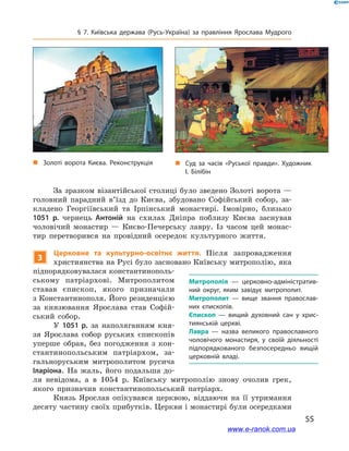 55
§ 7. Київська держава (Русь-Україна) за правління Ярослава Мудрого
За зразком візантійської столиці було зведено Золоті ворота —
головний парадний в’їзд до Києва, збудовано Софійський собор, за-
кладено Георгіївський та Ірпінський монастирі. Імовірно, близько
1051  р. чернець Антоній на схилах Дніпра поблизу Києва заснував
чоловічий монастир  — Києво-Печерську лавру. Із часом цей монас-
тир перетворився на провідний осередок культурного життя.
3
Церковне та культурно-освітнє життя. Після запровадження
християнства на Русі було засновано Київську митрополію, яка
підпорядковувалася константинополь-
ському патріархові. Митрополитом
ставав єпископ, якого призначали
з Константинополя. Його резиденцією
за князювання Ярослава став Софій-
ський собор.
У 1051  р. за наполяганням кня-
зя Ярослава собор руських єпископів
уперше обрав, без погодження з  кон-
стантинопольським патріархом, за-
гальноруським митрополитом русича
Іларіона. На жаль, його подальша до-
ля невідома, а  в 1054  р. Київську митрополію знову очолив грек,
якого призначив константинопольський патріарх.
Князь Ярослав опікувався церквою, віддаючи на її утримання
десяту частину своїх прибутків. Церкви і монастирі були осередками
Митрополія  — церковно-адміністратив­
ний округ, яким завідує митрополит.
Митрополит  — вище звання православ­
них єпископів.
Єпископ  — вищий духовний сан у  хрис­
тиянській церкві.
Лавра  — назва великого православного
чоловічого монастиря, у  своїй діяльності
підпорядкованого безпосередньо вищій
церковній владі.
„„ Суд за часів «Руської правди». Художник
І. Білібін
„„ Золоті ворота Києва. Реконструкція
www.e-ranok.com.ua
 