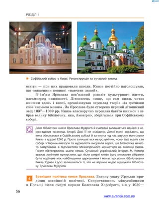 56
Розділ ІІ
освіти  — при них працювали школи. Князь постійно наголошував,
що священики повинні «навчати людей».
З  ім’ям Ярослава пов’я­заний розквіт культурного життя,
насамперед книжності. Літописець пише, що сам князь читав
книжки вдень і  вночі, організовував переклад творів «із гречизни
слов’янською мовою». За Ярослава було створено перший літописний
звід 1037—1039 рр. Князь власноручно переклав багато книжок і зі-
брав велику бібліотеку, яка, ймовірно, зберігалася при Софійському
соборі.
Доля бібліотеки князя Ярослава Мудрого й сьогодні залишається однією з не­
розгаданих таємниць історії. Досі її не знайдено. Деякі вчені вважають, що
вона зберігалася в Софійському соборі й загинула під час штурму монголами
Києва в грудні 1240 р. Проте залишається незрозумілим, чому тоді вцілів сам
собор. Історики-аматори та журналісти висували версії, що бібліотека начеб­
то замурована в  підземеллях Межигірського монастиря на околиці Києва.
Проте підтверджень цього немає. Сучасний український історик М. Котляр
вважає логічним припустити, що після смерті князя його книжкове зібрання
було поділене між найбільшими церковними і  монастирськими бібліотеками
Києва. Однак і  досі залишаються ті, хто не втрачає надію відшукати бібліоте­
ку Ярослава Мудрого.
4
Зовнішня політика князя Ярослава. Значну увагу Ярослав при-
діляв зовнішній політиці. Скориставшись міжусобицями
в  Польщі після смерті короля Болеслава Хороброго, він у  1030—
„„ Софійський собор у  Києві. Реконструкція та  сучасний вигляд
www.e-ranok.com.ua
 