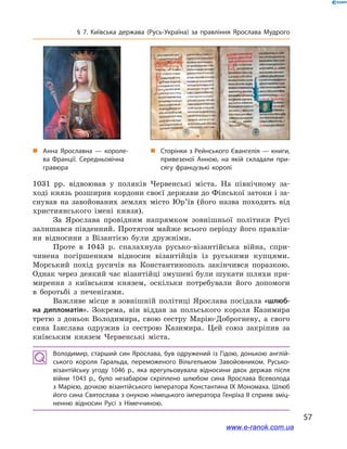 57
§ 7. Київська держава (Русь-Україна) за правління Ярослава Мудрого
1031  рр. відвоював у  поляків Червенські міста. На північному за-
ході князь розширив кордони своєї держави до Фінської затоки і за-
снував на завойованих землях місто Юр’їв (його назва походить від
християнського імені князя).
За Ярослава провідним напрямком зовнішньої політики Русі
залишався південний. Протягом майже всього періоду його правлін-
ня відносини з  Візантією були дружніми.
Проте в  1043  р. спалахнула русько-візантійська війна, спри-
чинена погіршенням відносин візантійців із руськими купцями.
Морський похід русичів на Константинополь закінчився поразкою.
Однак через деякий час візантійці змушені були шукати шляхи при-
мирення з  київським князем, оскільки потребували його допомоги
в  боротьбі з  печенігами.
Важливе місце в  зовнішній політиці Ярослава посідала «шлюб-
на дипломатія». Зокрема, він віддав за польського короля Казимира
третю з  доньок Володимира, свою сестру Марію-Доброгневу, а  свого
сина Ізяслава одружив із сестрою Казимира. Цей союз закріпив за
київським князем Червенські міста.
Володимир, старший син Ярослава, був одружений із Гідою, донькою англій­
ського короля Гаральда, переможеного Вільгельмом Завойовником. Русько-
візантійську угоду 1046  р., яка врегульовувала відносини двох держав після
війни 1043  р., було незабаром скріплено шлюбом сина Ярослава Всеволода
з Марією, дочкою візантійського імператора Константина IX Мономаха. Шлюб
його сина Святослава з онукою німецького імператора Генріха II сприяв зміц­
ненню відносин Русі з  Німеччиною.
„„ Анна Ярославна  — короле­
ва Франції. Середньовічна
гравюра
„„ Сторінки з Рейнського Євангелія — книги,
привезеної Анною, на якій складали при­
сягу французькі королі
www.e-ranok.com.ua
 