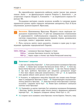 58
Розділ ІІ
За європейських правителів вийшли заміж також три доньки
князя: Анна  — за французького короля Генріха I, Анастасія  — за
угорського короля Андрія I, Єлизавета — за норвезького короля Га-
ральда ІІІ.
Укладання вигідних союзів шляхом шлюбів із членами родин
правителів різних країн сприяли зміцненню авторитету Русі й  були
свідченням далекоглядності Ярослава.
!
Висновки. Князювання Ярослава Мудрого стало періодом по-
дальшого піднесення Русі. У цей час завершилося становлення
її державності: стабілізувалися кордони, було вдосконалено
систему управління, упорядковано правові норми, розвивалися
культура, освіта і  церковне життя.
 Русь сягнула зеніту свого розквіту, ставши в  один ряд із про-
відними країнами середньовічної Європи.
1019—1054 рр. князювання Ярослава Мудрого в  Києві.
1036  р. розгром Ярославом печенігів під Києвом.
1051  р. перша згадка в  літописі про Києво-Печерський монастир.
?
Запитання і  завдання
1. Що таке міжусобна боротьба? 2. Коли розпочалося князювання Ярослава
в  Києві? 3.  Якими були наслідки Лиственської битви 1024  р.? 4.  Коли від­
булася битва Ярослава з печенігами біля Києва? 5. Що таке «Руська правда»?
6.  Що було зроблено Ярославом для зміцнення центральної влади?
7.  Кого було обрано київським митрополитом у  1051  р.? 8.  За правителів
яких держав вийшли заміж доньки князя Ярослава? 
ŽŽ 9.  Розкажіть, як відбувалися міжусобна боротьба між синами князя Володи­
мира й  утвердження Ярослава в  Києві. 10.  Охарактеризуйте внутрішньопо­
літичну діяльність Ярослава. 11. Яким був внесок князя Ярослава в культур­
но-освітнє і  церковне життя Русі? 12.  Якими були особливості зовнішньої
політики князя Ярослава?
 13. Порівняйте за картою територію Русі наприкінці князювання Володимира
і  Ярослава. Зробіть висновок щодо їхнього внеску у  формування державної
території Русі. 14.  Завершіть складання таблиці «Князі Русі» (с. 25).
 15. Історики часто називають князя Ярослава «тестем Європи». Поясніть, чому.
www.e-ranok.com.ua
 