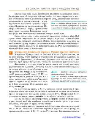 61
§ 8. Суспільний і  політичний устрій та господарське життя Русі
Князівська рада мала можливість впливати на рішення князя.
Із радою князь обговорював найважливіші питання державного жит-
тя: оголошення війни, укладення мирних угод, династичних шлюбів,
установлення нових правових норм,
вирішення важливих судових справ
тощо. Зокрема, за повідомленням Не-
стора-літописця, перед прийняттям
християнства князь Володимир скли-
кав раду для обговорення питання вибору нової віри.
Певне місце в системі державного правління посідало віче. Цей
орган влади зберігався як залишок старих відносин і  продовжував
слов’янську традицію племінних зборів. Волевиявлення віча мало на
меті довести думку народу до великого князя київського або його на-
місників. Проте роль віча за доби існування на Русі централізованої
монархії була досить незначною.
2
Становлення феодальних відносин. Основні верстви населення.
У  країнах Центральної та Західної Європи Середньовіччя, як
ви вже знаєте, стало періодом становлення феодальних відносин. За
часів Русі феодальне су­спільство сформувалося також у  східних
слов’ян. Цей процес був досить тривалим і пройшов декілька етапів.
Феодалізм у  східних слов’ян формувався на основі розкладу
родоплемінних відносин. Спочатку вільні селяни-общинники віддава-
ли певну кількість вироблених ними
продуктів як натуральну повинність
своїй родоплемінній знаті. У  IX  ст.
право збирання данини з усього віль-
ного населення східно­слов’янських
земель перейшло до київського кня-
зя і  його дружини. Збір данини мав
назву полюддя.
На наступному етапі, у  X  ст., київські князі захопили і  при-
власнили общинні землі. За великим київським князем визнавалося
право на верховне володіння всією землею Русі. Наприкінці X  ст.
розпочалося формування доменів — володінь удільних князів.
Цьому сприяла адміністративна реформа князя Володимира,
у  результаті якої він позбавив племінних князів права управляти
землями і  передав ці права своїм синам.
Наступним кроком у становленні феодальних відносин стала по-
ява в  XI  ст. земельної власності верхівки служилої знаті (бояр) та
православної церкви. У X—XI ст. на Русі почали формуватися васаль-
Віче  — народні збори всього дорослого
вільного населення, що приймали рішення
з важливих громадських і державних справ.
Домен  — особисте земельне володіння
середньовічного феодала.
Уділ  — адміністративно-територіальна
одиниця на Русі, якою управляв князь,
залежний від великого київського князя.
www.e-ranok.com.ua
 