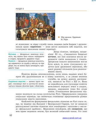 62
Розділ ІІ
ні відносини: за вірну службу князь надавав своїм боярам і  дружин-
никам право «кормління»  — вони мог­ли залишати собі податки, які
сплачувало населення певної території.
Дещо пізніше, імовірно, напри-
кінці XI  ст., з’являються боярські
вотчини, які їхні власники могли пе-
редавати своїм нащадкам у  спадок.
Джерелом їхнього виникнення могли
бути землі, із яких стягувалися по-
датки (для дружинної верхівки), або
землі родової спільноти (для родопле-
мінної знаті).
Помісна форма землеволодіння, коли князь надавав землі бо-
ярам або дружинникам не в  повну власність, а  за умови несення
служби, на думку деяких дослідни-
ків, виникла на Русі з  XII  ст. Вона
не передбачала для господаря помістя
можливості передачі землі в  спадок,
продаж, дарування тощо без згоди
князя. Становлення феодальних від-
носин вплинуло на склад суспільства Русі. Сформувалася своєрідна
соціальна піраміда, що визначала становище представників різних
соціальних верств населення.
Особливістю формування феодальних відносин на Русі стало те,
що, на відміну від Західної і  Центральної Європи, тут не виникло
розгалуженої системи відносин між сеньйорами і  васалами у  вигля-
ді «феодальної драбини». Верховним сеньйором, або сюзереном, що
мав право надавати землю, був великий київський князь. Усі інші
Вотчина  — феодальна земельна влас­
ність, яку можна було вільно передавати
в  спадок, продавати, дарувати тощо.
Помістя — феодальна земельна власність,
що надавалася за службу у війську чи при
дворі, яку не можна було заповідати, про­
давати тощо.
Соціальна верства  — велика група лю­
дей, становище якої в  суспільстві визна­
чається певним обсягом прав і обов’язків.
„„ Збір данини. Художник
М. Реріх
www.e-ranok.com.ua
 
