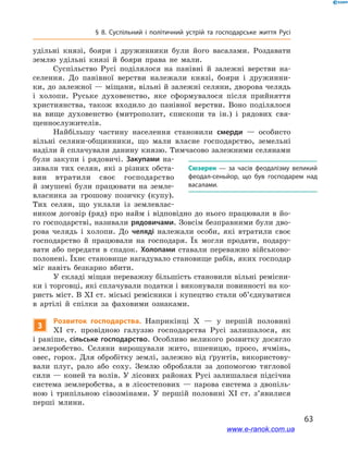 63
§ 8. Суспільний і  політичний устрій та господарське життя Русі
удільні князі, бояри і  дружинники були його васалами. Роздавати
землю удільні князі й  бояри права не мали.
Суспільство Русі поділялося на панівні й  залежні верстви на-
селення. До панівної верстви належали князі, бояри і  дружинни-
ки, до залежної — міщани, вільні й залежні селяни, дворова челядь
і холопи. Руське духовенство, яке сформувалося після прийняття
християнства, також входило до панівної верстви. Воно поділялося
на вище духовенство (митрополит, єпископи та ін.) і  рядових свя-
щеннослужителів.
Найбільшу частину населення становили смерди  — особисто
вільні селяни-общинники, що мали власне господарство, земельні
наділи й сплачували данину князю. Тимчасово залежними селянами
були закупи і  рядовичі. Закупами на-
зивали тих селян, які з різних обста-
вин втратили своє господарство
й  змушені були працювати на земле­
власника за грошову позичку (купу).
Тих селян, що уклали із землевлас-
ником договір (ряд) про найм і відповідно до нього працювали в йо-
го господарстві, називали рядовичами. Зовсім безправними були дво-
рова челядь і  холопи. До челяді належали особи, які втратили своє
господарство й  працювали на господаря. Їх могли продати, подару-
вати або передати в  спадок. Холопами ставали переважно військово-
полонені. Їхнє становище нагадувало становище рабів, яких господар
міг навіть безкарно вбити.
У складі міщан переважну більшість становили вільні ремісни-
ки і торговці, які сплачували податки і виконували повинності на ко-
ристь міст. В XI ст. міські ремісники і купецтво стали об’єднуватися
в  артілі й  спілки за фаховими ознаками.
3
Розвиток господарства. Наприкінці X  — у  першій половині
XI  ст. провідною галуззю господарства Русі залишалося, як
і раніше, сільське господарство. Особливо великого розвитку досягло
землеробство. Селяни вирощували жито, пшеницю, просо, ячмінь,
овес, горох. Для обробітку землі, залежно від ґрунтів, використову-
вали плуг, рало або соху. Землю обробляли за допомогою тяглової
сили — коней та волів. У лісових районах Русі залишалася підсічна
система землеробства, а  в лісостепових  — парова система з  двопіль-
ною і  трипільною сівозмінами. У  першій половині XI  ст. з’явилися
перші млини.
Сюзерен  — за часів феодалізму великий
феодал-сеньйор, що був господарем над
васалами.
і
і
www.e-ranok.com.ua
 
