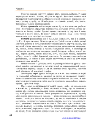 64
Розділ ІІ
З овочів садили капусту, огірки, ріпу, часник, цибулю. У садах
вирощували вишні, сливи, яблука та груші. Успішно розвивалося
присадибне тваринництво: на Правобережжі розводили переважно ве-
лику рогату худобу, на Лівобережжі  — свиней, коней, кіз, овець.
Займалися також птахівництвом.
Серед промислів найпоширенішими були мисливство, рибаль-
ство і  бортництво. Продукти мисливства, особливо хутро, купці ви-
возили до інших країн. Русичі здавна вживали в  їжу мед і  виго-
товляли з  нього напої. Із воску робили свічки. Мед і  віск також
вивозилися для торгівлі за кордон.
Ремесло розвивалося як у  сільській місцевості, так і  в містах.
На Русі існувало понад 60 видів ремесел. Найбільших успіхів руські
майстри досягли в металургійному виробництві та обробці заліза, про
високий рівень якого свідчили застосування ремісниками зварюван-
ня, ковки, лиття металу, а  також гартування сталі. У  майстернях
ремісники виготовляли знаряддя праці (топори, зубила, кліщі то-
що), зброю (щити, списи, шоломи, мечі, кольчуги тощо), предмети
побуту, золоті, срібні, бронзові прикраси. За даними археологічних
досліджень, із заліза в  цей період виготовляли близько 150  видів
різноманітних виробів.
Витонченістю і  досконалістю характеризувалися руські юве-
лірні вироби, виготовлені в  техніці черні та перегородчастої емалі.
Німецький чернець Теофіл в  XI  ст. називав Русь країною, майстри
якої відкрили ці ювелірні техніки.
Мистецтво черні русичі опанували в  X  ст. Так називали чорні
та темно-сірі зображення, нанесені на метал за допомогою гравіру-
вання й подальшого заповнення штрихів особливим сплавом. У тех-
ніці черні виготовлялися срібні колти (підвіски), медальйони, персні,
хрести, браслети тощо.
Мистецтво перегородчастої емалі руські майстри запозичили
в  X—XI  ст. у  візантійців. Воно полягало в  тому, що на поверхню
золота або срібла напаювалися тонкі дротинки, які складали кон-
тур майбутнього малюнка. Вони утворювали перегородки, простір
між якими заповнювався емаллю  — різнокольоровою склоподібною
масою. Потім річ клали на жаровню, де емаль плавилася й  згодом
застигала. Використовувалися емалі синього, жовтого, червоного, бі-
лого, зеленого і  коричневого кольорів. Емалями прикрашали кня-
зівські діадеми, сережки, намиста, підвіски, медальйони, хрести,
оклади (оправи) церковних книг. Залишки майстерень, де виробля-
ли емалі, були знайдені археологами під час розкопок центральної
www.e-ranok.com.ua
 