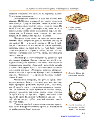 65
§ 8. Суспільний і  політичний устрій та господарське життя Русі
частини стародавнього Києва та на території Києво-
Печерського монастиря.
Інтенсивного розвитку в  цей час набуло гон-
чарство. Найбільше продукції на ринок постачали
саме гончарі. Це були горщики, глечики, світильни-
ки, підсвічники, керамічні кахлі, іграшки тощо. На
межі X—XI  ст. руські майстри опанували техніку
виготовлення полив’яних керамічних виробів: сто-
лового посуду й  декоративних плиток, які викорис-
товували на оздоблення храмів і  палаців.
Високого рівня розвитку досягло також скло-
робство. Його секретами руські майстри оволоділи
наприкінці X  — у  першій половині XI  ст. У  май-
стернях виготовляли віконне скло, посуд, браслети,
намиста, персні та інші речі. На Русі були також
розвинуті ремесла з  обробки шкіри, дерева, кістки,
каменю, виготовлення взуття, одягу, виробництва
цегли і  вапна.
Важливу роль у господарському розвитку Русі
відігравала торгівля. Цьому сприяло те, що її тери-
торією проходило декілька важливих міжнародних
торговельних шляхів. «Грецький» шлях («із варягів
у  греки») поєднував Русь із балтійськими та чорно-
морськими ринками. «Соляним» шляхом підтриму-
валися зв’язки з  країнами Центральної та Західної
Європи. «Залозним» — із країнами Кавказу та Араб-
ського Сходу.
Основними товарами, які руські купці виво-
зили за кордон, були хутро, мед, віск, шкури, юве-
лірні прикраси, ремісничі вироби (мечі, кольчуги,
замки тощо), льон, сільськогосподарська продук-
ція. Із Візантії на Русь привозили золото, посуд,
шовкові тканини, прикраси, вина, ікони, хрести.
Із країн Сходу  — прянощі, зброю, тканини, при-
краси. Із країн Північної та Західної Європи — на-
пої, зброю, посуд, срібло, вовняні тканини, тонке
полотно тощо.
Розвиток торгівлі зумовив пожвавлення грошо-
вого обігу. Використовувалися арабські, візантійські
та західноєвропейські монети.
„„ Золота сережка, ви­
готовлена у  техніці
зернь. Х  ст. Чернігів
„„ Срібна гривня
київського типу
„„ Ливарні форми до
ювелірних виробів
www.e-ranok.com.ua
 