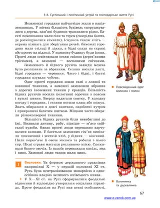 67
§ 8. Суспільний і  політичний устрій та господарське життя Русі
Незаможні городяни найчастіше жили в напів-
землянках. У містах більшість будівель споруджува-
лися з дерева, кам’яні будинки траплялися рідко. Ба-
гаті помешкання мали сіни та терем (своєрідна башта,
де розміщувалися кімнати). Існувала також кліть —
окрема кімната для зберігання речей. Заможні горо-
дяни мали стільці й  ліжка, а  бідні спали на скрині
або просто на підлозі. У кожному будинку були ікони.
Прості люди освітлювали оселю скіпою (дерев’яними
трісками), а  заможні — восковими свічками.
Заможного й  бідного русича завжди можна
було розпізнати за вбранням. Селяни носили лапті,
бідні городяни — черевики. Часто і  бідні, і  багаті
городяни взували чоботи.
Одяг прості городяни шили самі з  лляної та
вовняної тканини, а  заможні замовляли вбрання
з  дорогих іноземних тканин у  кравців. Більшість
бідних русичів носили полотняні сорочки з  поясом
і  вузькі штани. Зверху надягали свитку. У  холодну
погоду і городяни, і селяни носили плащ або кожух.
Знать вбиралася в  довгі каптани, оздоблені хутром
і прикрашені багатим шитвом. Міщани часто обира-
ли різнокольорові тканини.
Більшість бідних русичів були невибагливі до
їжі. Вживали дичину, рибу, пізніше — м’ясо свій-
ської худоби. Однак прості люди переважно харчу-
валися кашами. У багатьох заможних сім’ях випіка-
ли пшеничний і  житній хліб, у  бідних — вівсяний.
Пили коров’яче й  овече молоко та робили з  нього
сир. Пісні страви мастили рослинною олією. Спожи-
вали багато овочів. Із напоїв переважали кисіль, мед
і  пиво. Заможні люди також пили вино.
!
Висновки. За формою державного правління
наприкінці X  — у  першій половині XI  ст.
Русь була централізованою монархією з  одно-
осібною владою великого київського князя.
 У X—XI  ст. на Русі сформувалися феодальні
відносини й відповідно утворилася соціальна пірамі-
да. Проте феодалізм на Русі мав певні особливості,
і
„„ Волинянка
та деревлянка
„„ Повсякденний одяг
волинян і  полян
www.e-ranok.com.ua
 