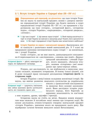 6
﻿
§ 1. Вступ: історія України в  Середні віки (IX—XV ст.)

Опрацювавши цей параграф, ви дізнаєтесь: що таке історія Укра-
їни як наука та навчальний предмет; якими є  джерела вивчен-
ня середньовічної історії України; що будете вивчати в  курсі
середньовічної історії України IX—XV ст.; як працювати з  під-
ручником; що таке «історія», «історичний факт», «історична
подія», «історія України», «періодизація», «історичні джерела»,
«літопис».
 1. Що таке історія? 2. Що вивчає наука історія? 3. Який період всесвітньої іс­
торії та історії України ви вивчали в минулому році? Назвіть його хронологічні
межі. 4. Які події стародавньої історії України вам запам’яталися найбільше?
1
Історія України як наука і навчальний предмет. Закінчилися літ-
ні канікули і  розпочався новий навчальний рік. У  7  класі ви
продовжите вивчення систематичного курсу історії — як всесвітньої,
так і  історії України.
Слово «історія», як ви вже знаєте, давньогрецького походжен-
ня й перекладається як «дослідження», «оповідь про події». Давньо-
грецький письменник і  вчений Геро-
дот, якого вважають «батьком істо-
рії», називав «історіями» свої опові-
дання про греко-перські війни.
Учених, які досліджують те, що відбувалося в  минулому люд-
ських спільнот, називають істориками. В  основу їхньої цікавої, але
й  дуже складної праці покладені дослідження історичних фактів та
історичних подій.
Історія України є невід’ємною складовою всесвітньої історії. Це
наука, що вивчає розвиток людського суспільства на українських
землях у хронологічній послідовності
та визначає його основні закономір-
ності. Вона досліджує історію укра-
їнського народу, його боротьбу за
державну незалежність та пов’язані
з  нею подвиги, драми, тріумфи і  трагедії.
Історична наука не стоїть на місці. Завдяки новим відкрит-
тям вона оновлює й  поглиблює наші знання про історичні події. На
основі досліджень учених-істориків створено навчальний предмет
«історія України», вивчення якого ви продовжите цього року. Він
відображає сучасне бачення минулого нашої Батьківщини.
Історичні факти — дійсні, невигадані ви­
падки, які відбувалися насправді.
Історичні події  — сукупність пов’язаних
між собою важливих фактів суспільного
життя, які становлять єдине ціле.
www.e-ranok.com.ua
 