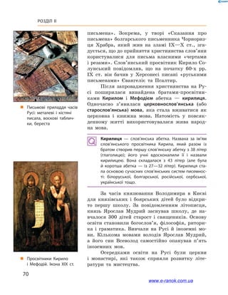 70
Розділ ІІ
письмена». Зокрема, у  творі «Сказання про
письмена» болгарського письменника Чорнориз-
ця Храбра, який жив на зламі IX—X  ст., зга-
дується, що до прийняття християнства слов’яни
користувалися для письма власними «чертами
і резами». Слов’янський просвітник Кирило Со-
лунський повідомляв, що на початку 60-х рр.
ІХ  ст. він бачив у  Херсонесі писані «руськими
письменами» Євангеліє та Псалтир.
Після запровадження християнства на Ру-
сі поширилася винайдена братами-просвітни-
ками Кирилом і  Мефодієм абетка  — кирилиця.
Одночасно з’явилася церковнослов’янська (або
старослов’янська) мова, яка стала вживатися як
церковна і  книжна мова. Натомість у  повсяк-
денному житті використовувалася жива народ-
на мова.
Кирилиця  — слов’янська абетка. Названа за ім’ям
слов’ян­ського просвітника Кирила, який разом із
братом створив першу слов’янську абетку з 38 літер
(глаголицю);  його учні вдосконалили її і  назвали
кирилицею. Вона складалася з  43  літер (але була
й  коротша абетка  — із 27—32  літер). Кирилиця ста­
ла основою сучасних слов’янських систем писемнос­
ті: білоруської, болгарської, російської, сербської,
української тощо.
За часів князювання Володимира в  Києві
для князівських і  боярських дітей було відкри-
то першу школу. За повідомленням літописця,
князь Ярослав Мудрий заснував школу, де на-
вчалося 300  дітей старост і  священиків. Основу
освіти становили богослов’я, філософія, ритори-
ка і  граматика. Вивчали на Русі й  іноземні мо-
ви. Кількома мовами володів Ярослав Мудрий,
а  його син Всеволод самостійно опанував п’ять
іноземних мов.
Осередками освіти на Русі були церкви
і  монастирі, які також сприяли розвитку літе-
ратури та мистецтва.
і
„„ Просвітники Кирило
і  Мефодій. Ікона XIX ст.
„„ Письмові приладдя часів
Русі: металеві і  кістяні
писала, воскові таблич­
ки, береста
www.e-ranok.com.ua
 
