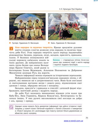 71
§ 9. Культура Русі-України
2
Усна народна та музична творчість. Краще зрозуміти духовне
життя східних слов’ян дозволяє усна народна та музична твор-
чість доби Русі. Усна народна творчість цього періоду надзвичайно
різноманітна: билини, перекази, пісні, загадки, прислів’я, приказки,
казки. У  билинах оспівувалися вій-
ськові перемоги київських князів та
їхніх дружин. До найдавніших нале-
жить група билин про князя Володи-
мира Красне Сонечко, який разом із
богатирями Іллею Муромцем, Альошою Поповичем та Добринею
Микитичем захищав Русь від ворогів.
Чимало інформації можна отримати за історичними переказами.
Найдавнішими серед східно­слов’янських народних пісень є об-
рядові, які виникли ще в дохристиянські часи. Вони були пов’язані
зі святкуванням настання весни і  нового року, відзначенням свят
урожаю і  сонця, обрядами весілля і  похорону.
Загадки, прислів’я і приказки в стислій і дотепній формі відо-
бражають життєвий досвід і  мудрість народу.
До доби Русі належить виникнення відомих усім казок про
Бабу-Ягу, Змія Горинича, Кирила Кожум’яку, Котигорошка та ба-
гатьох інших. У  них русичі висловлювали свої погляди на добро
і  зло, правду і  кривду.
Народні казки можуть бути джерелом інформації про дійсні історичні події.
Зокрема, у сюжеті казки «Летючий корабель» є багато спільного з наведеною
в «Повісті минулих літ» розповіддю про помсту княгині Ольги деревлянам за
вбивство свого чоловіка.
Билина  — староруська епічна пісня-ска­
зання про знаменні події з  життя народу
і  героїчні подвиги богатирів.
і
„„ Гуслярі. Художник В. Васнецов „„ Баян. Художник В. Васнецов
www.e-ranok.com.ua
 