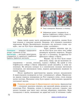 72
Розділ ІІ
Імена героїв казок часто допомагають зрозуміти, якими були
їхні вчинки в  уявленні русичів. Зокрема, ім’я відомого казкового
персонажа Кощія Безсмертного походить від руського слова «ко-
щій», яке на Русі було синонімом слова «кочівник».
Існує чимало свідчень про те,
що на Русі була для свого часу добре
розвинута музична творчість. Згадки
про неї є в літописах, на фресках Со-
фійського собору в  Києві.
Відомо, що на Русі були поши-
рені пісні, танці, гра на музичних ін-
струментах — гуслях, сопілках, гудках і  бубнах. На одній зі стін
Софійського собору в  Києві зображено цілий ансамбль із семи ви-
конавців. На міських площах та в  князівських палацах виступали
скоморохи, які виконували танці, водили дресированих ведмедів та
інших тварин.
Після прийняття християнства церква почала засуджувати
й переслідувати скоморохів за їхні «сатанинські» забави. Православ-
на церква сприяла поширенню на Русі хорового співу, стала відома
нотна система. Навчання співу було одним з обов’язкових предметів
тогочасної школи.
3
Розвиток архітектури й образотворчого мистецтва. Археологічні
і  літописні знахідки свідчать про високий рівень розвитку ар-
хітектури Русі. Зокрема, кожен із великих руських «градів» мав
досить складну для свого часу систему оборонних укріплень. Вона
складалася з  валів, насипаних на дерев’яні кліті й  оточених глибо-
Скоморохи  — мандрівні середньовічні
актори і  музиканти на Русі.
Архітектура  — мистецтво проектування,
спорудження та художнього оздоблення
будівель; будівельне мистецтво.
„„ Танці скоморохів. Малюнок із літопису
„„ Зображення музик і  танцюристів на
фресках Софійського собору в  Києві та
музичних інструментів часів Русі
www.e-ranok.com.ua
 