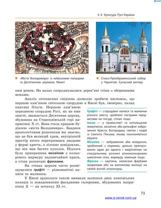 73
§ 9. Культура Русі-України
ким ровом. На валах споруджувалися дерев’яні стіни з  оборонними
вежами.
Аналіз літописних свідчень дозволяє зробити висновок, що
першою кам’яною світською спорудою в  Києві був, імовірно, палац
княгині Ольги. Першою кам’яною
церковною спорудою Русі, як ви вже
знаєте, вважається Десятинна церква,
збудована на Старокиївській горі на-
прикінці X ст. Вона стала кращою бу-
дівлею «міста Володимира». Завдяки
археологічним розкопкам ми знаємо,
що це був великий храм, внутрішній
простір якого перекривався зводами
у формі хреста, а літопис повідомляє,
що він мав багато куполів. Підлога
була прикрашена мозаїкою з  кольо-
рового мармуру надзвичайної краси,
а  стіни розписані фресками.
На стінах церков часто розмі-
щувалися графіті — різноманітні на-
писи та малюнки.
У Києві археологи також виявили залишки двох князівських
палаців із повздовжніми фасадними галереями, збудованих напри-
кінці X  — на початку XI  ст.
Графіті — стародавні написи та малюнки
різного змісту, зроблені гострими пред­
метами на посуді, стінах тощо.
Ікона  — у  православ’ї та католицизмі
живописне, мозаїчне або рельєфне зобра­
ження Христа, Богородиці, святих і  подій
зі Святого Письма, якому поклоняються
віруючі.
Мозаїка  — зображення або візерунок,
зроблений з  окремих, щільно припасо­
ваних один до одного і  закріплених на
спеціальному розчині різнокольорових
шматочків скла, мармуру, камінців тощо.
Фреска  — картина, написана фарбами
(водяними або на вапняному молоці) на
свіжій вогкій штукатурці.
„„ «Місто Володимира» із київськими палацами
та Десятинною церквою. Макет
„„ Спасо-Преображенський собор
у  Чернігові. Сучасний вигляд
www.e-ranok.com.ua
 