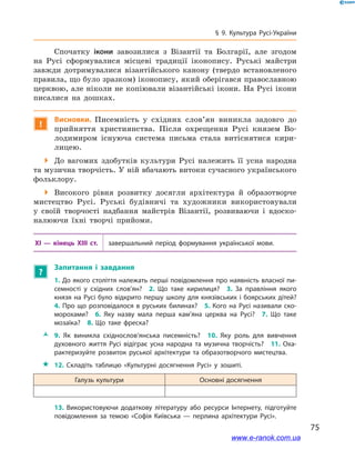 75
§ 9. Культура Русі-України
Спочатку ікони завозилися з  Візантії та Болгарії, але згодом
на Русі сформувалися місцеві традиції іконопису. Руські майстри
завжди дотримувалися візантійського канону (твердо встановленого
правила, що було зразком) іконопису, який оберігався православною
церквою, але ніколи не копіювали візантійські ікони. На Русі ікони
писалися на дошках.
!
Висновки. Писемність у  східних слов’ян виникла задовго до
прийняття християнства. Після охрещення Русі князем Во-
лодимиром існуюча система письма стала витіснятися кири-
лицею.
 До вагомих здобутків культури Русі належить її усна народна
та музична творчість. У ній вбачають витоки сучасного українського
фольклору.
 Високого рівня розвитку досягли архітектура й  образотворче
мистецтво Русі. Руські будівничі та художники використовували
у  своїй творчості надбання майстрів Візантії, розвиваючи і  вдоско-
налюючи їхні творчі прийоми.
XI  — кінець XIII  ст. завершальний період формування української мови.
?
Запитання і  завдання
1. До якого століття належать перші повідомлення про наявність власної пи­
семності у  східних слов’ян? 2.  Що таке кирилиця? 3.  За правління якого
князя на Русі було відкрито першу школу для князівських і боярських дітей? 
4. Про що розповідалося в  руських билинах? 5. Кого на Русі називали ско­
морохами? 6.  Яку назву мала перша кам’яна церква на Русі? 7.  Що таке
мозаїка? 8.  Що таке фреска? 
ŽŽ 9.  Як виникла східнослов’янська писемність? 10.  Яку роль для вивчення
духовного життя Русі відіграє усна народна та музична творчість? 11.  Оха­
рактеризуйте розвиток руської архітектури та образотворчого мистецтва. 
 12.  Складіть таблицю «Культурні досягнення Русі» у  зошиті.
Галузь культури Основні досягнення
13.  Використовуючи додаткову літературу або ресурси Інтернету, підготуйте
повідомлення за темою «Софія Київська  — перлина архітектури Русі».
і
www.e-ranok.com.ua
 